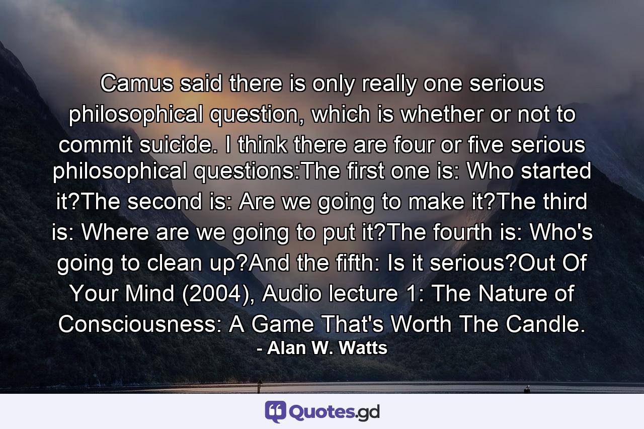 Camus said there is only really one serious philosophical question, which is whether or not to commit suicide. I think there are four or five serious philosophical questions:The first one is: Who started it?The second is: Are we going to make it?The third is: Where are we going to put it?The fourth is: Who's going to clean up?And the fifth: Is it serious?Out Of Your Mind (2004), Audio lecture 1: The Nature of Consciousness: A Game That's Worth The Candle. - Quote by Alan W. Watts