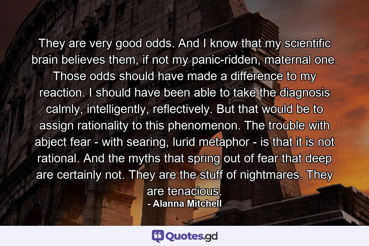 They are very good odds. And I know that my scientific brain believes them, if not my panic-ridden, maternal one. Those odds should have made a difference to my reaction. I should have been able to take the diagnosis calmly, intelligently, reflectively. But that would be to assign rationality to this phenomenon. The trouble with abject fear - with searing, lurid metaphor - is that it is not rational. And the myths that spring out of fear that deep are certainly not. They are the stuff of nightmares. They are tenacious. - Quote by Alanna Mitchell