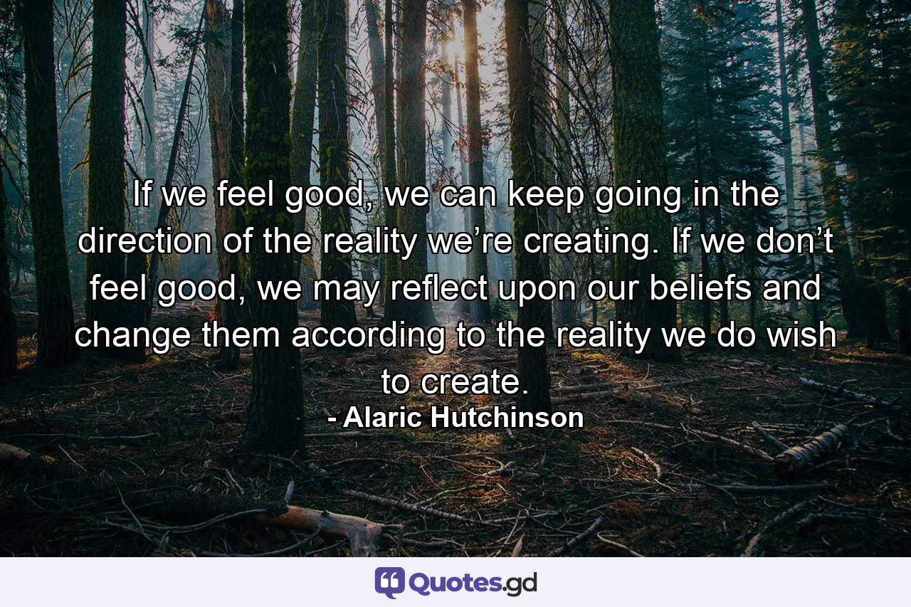 If we feel good, we can keep going in the direction of the reality we’re creating. If we don’t feel good, we may reflect upon our beliefs and change them according to the reality we do wish to create. - Quote by Alaric Hutchinson