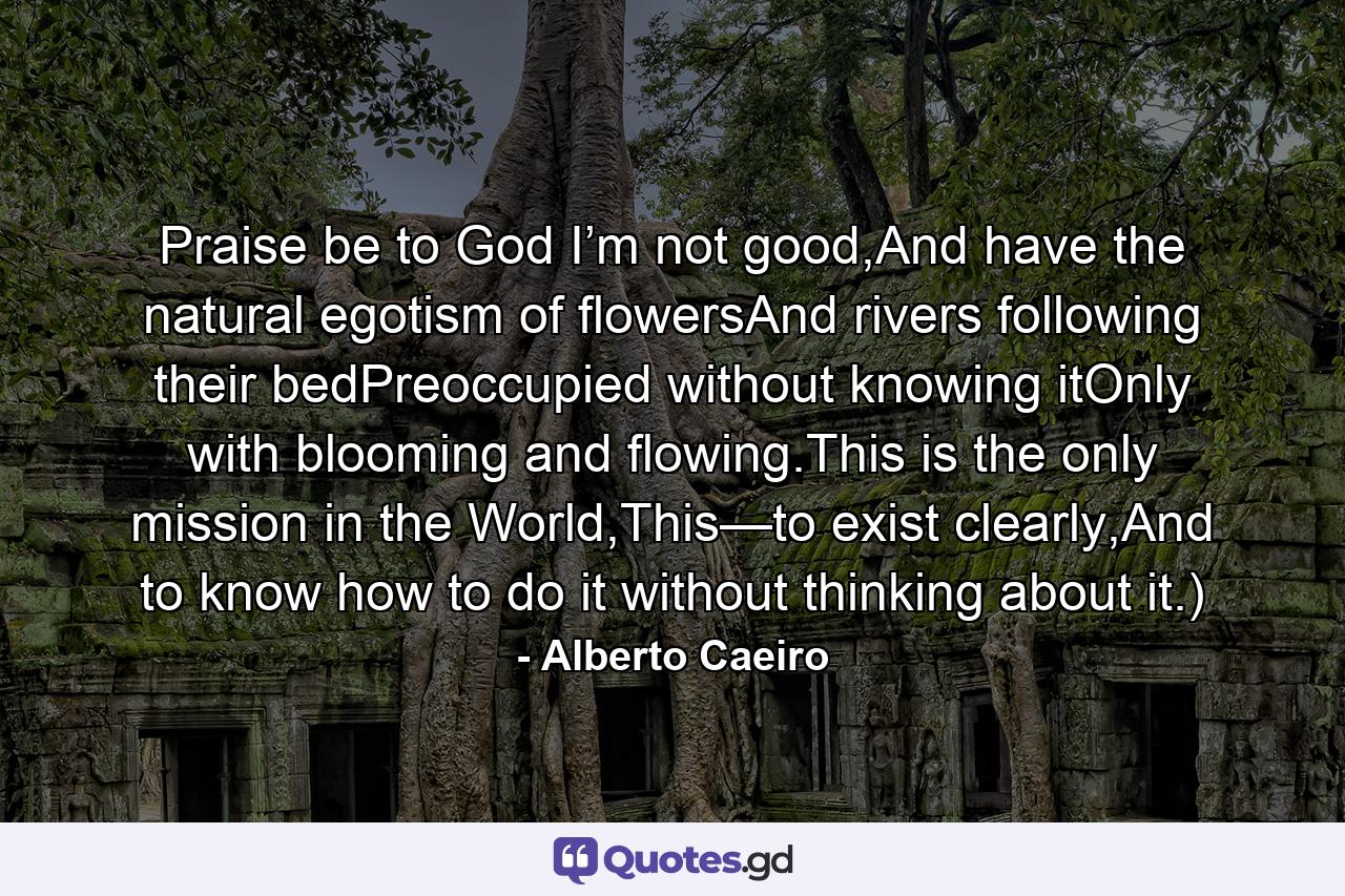 Praise be to God I’m not good,And have the natural egotism of flowersAnd rivers following their bedPreoccupied without knowing itOnly with blooming and flowing.This is the only mission in the World,This—to exist clearly,And to know how to do it without thinking about it.) - Quote by Alberto Caeiro