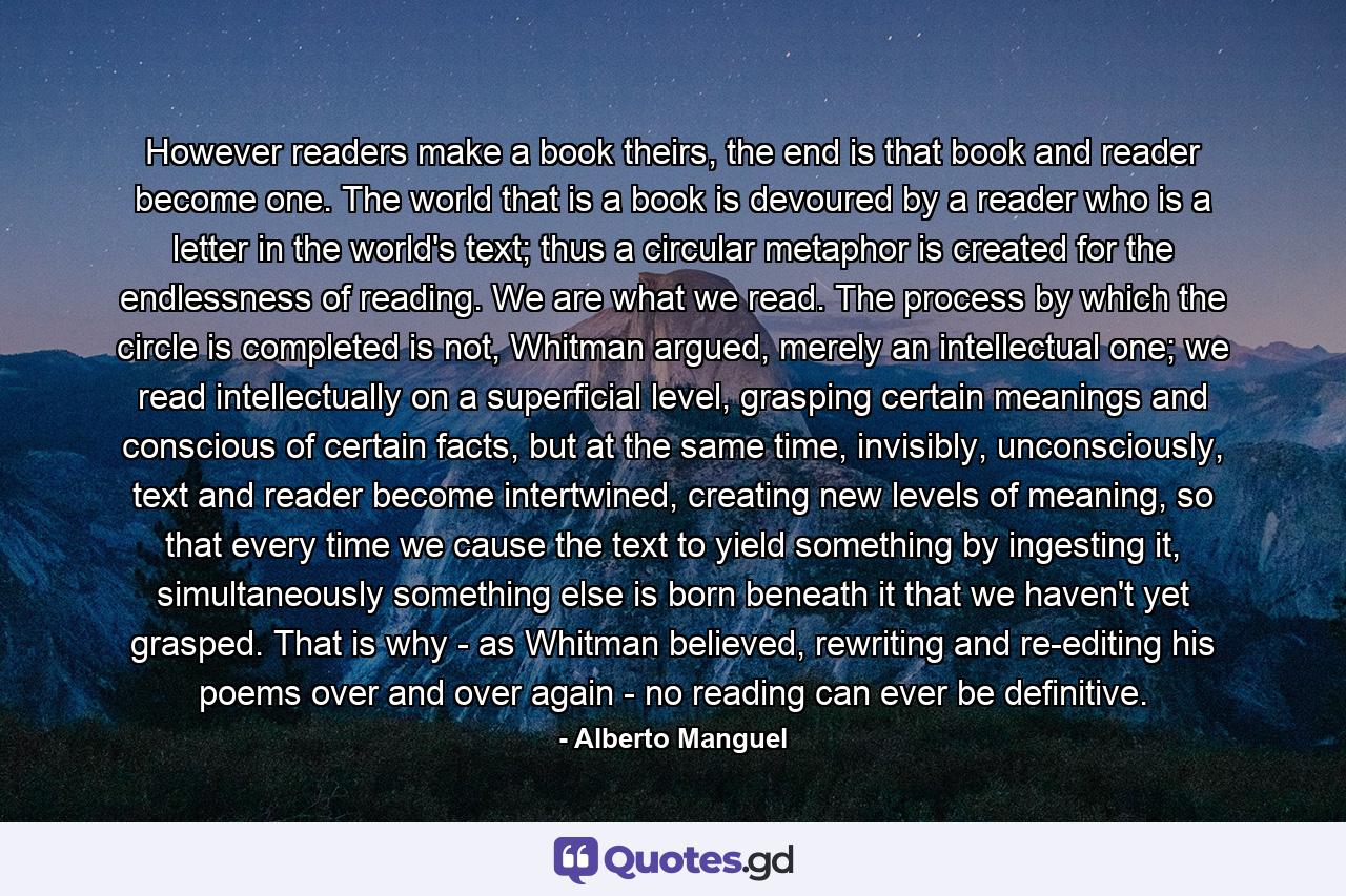 However readers make a book theirs, the end is that book and reader become one. The world that is a book is devoured by a reader who is a letter in the world's text; thus a circular metaphor is created for the endlessness of reading. We are what we read. The process by which the circle is completed is not, Whitman argued, merely an intellectual one; we read intellectually on a superficial level, grasping certain meanings and conscious of certain facts, but at the same time, invisibly, unconsciously, text and reader become intertwined, creating new levels of meaning, so that every time we cause the text to yield something by ingesting it, simultaneously something else is born beneath it that we haven't yet grasped. That is why - as Whitman believed, rewriting and re-editing his poems over and over again - no reading can ever be definitive. - Quote by Alberto Manguel