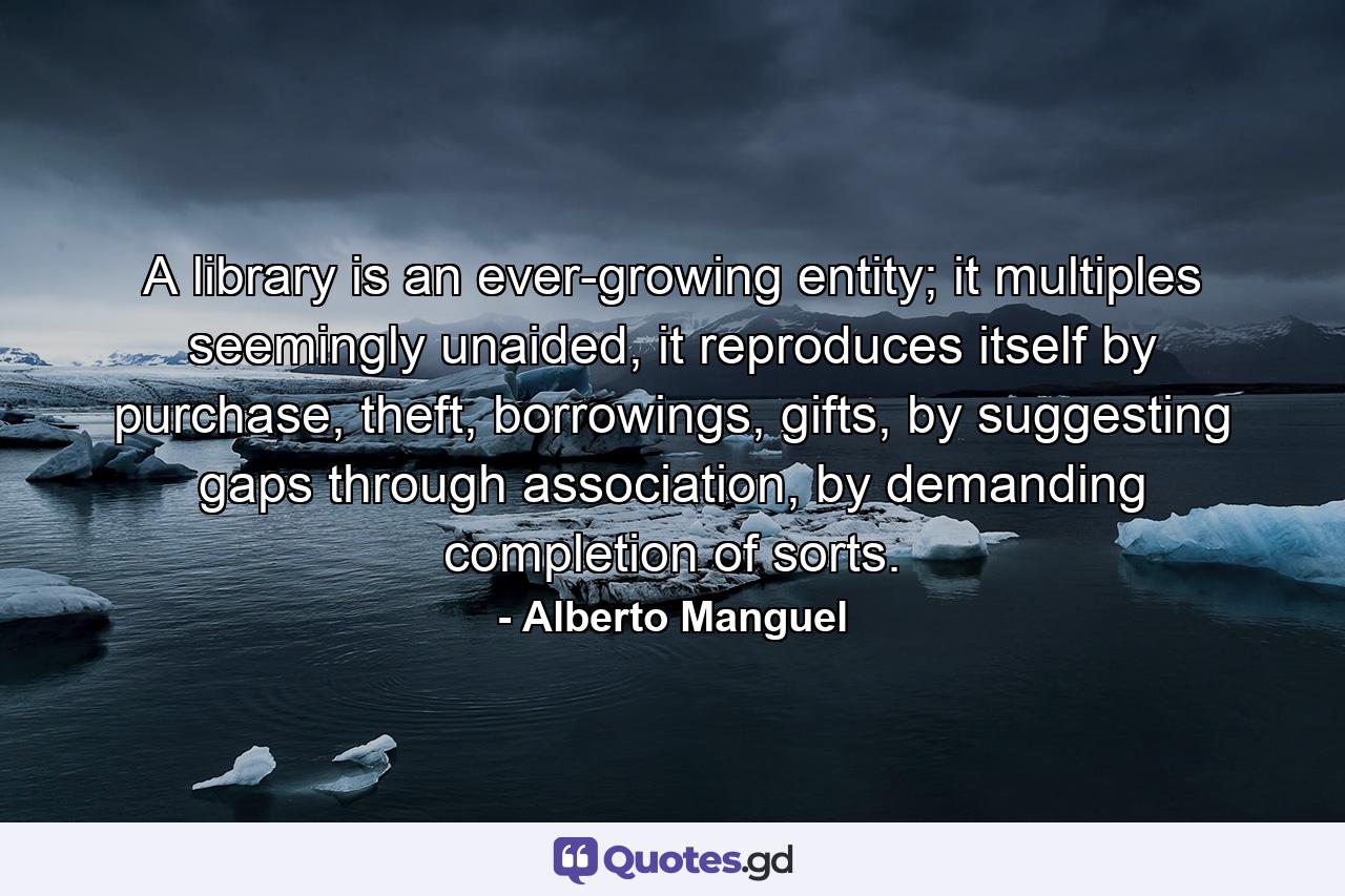 A library is an ever-growing entity; it multiples seemingly unaided, it reproduces itself by purchase, theft, borrowings, gifts, by suggesting gaps through association, by demanding completion of sorts. - Quote by Alberto Manguel