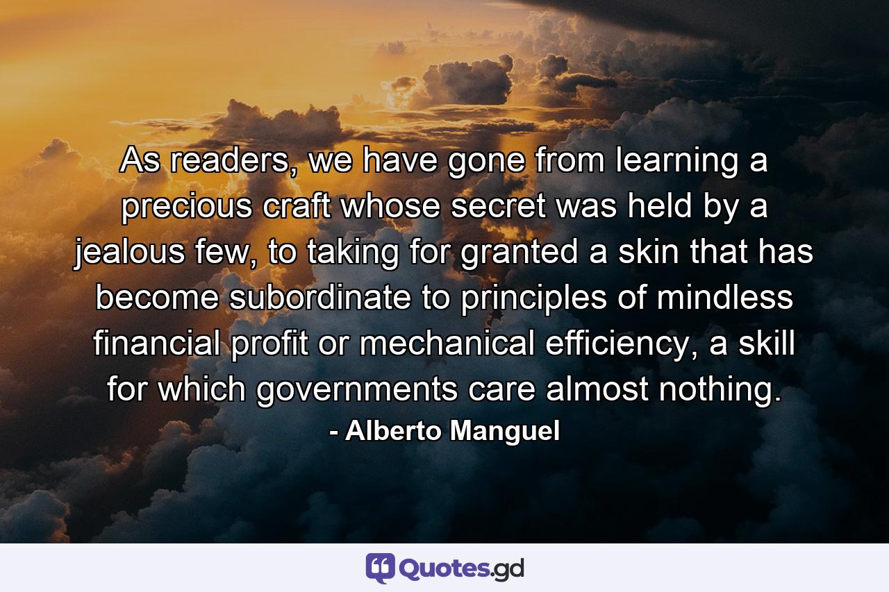 As readers, we have gone from learning a precious craft whose secret was held by a jealous few, to taking for granted a skin that has become subordinate to principles of mindless financial profit or mechanical efficiency, a skill for which governments care almost nothing. - Quote by Alberto Manguel