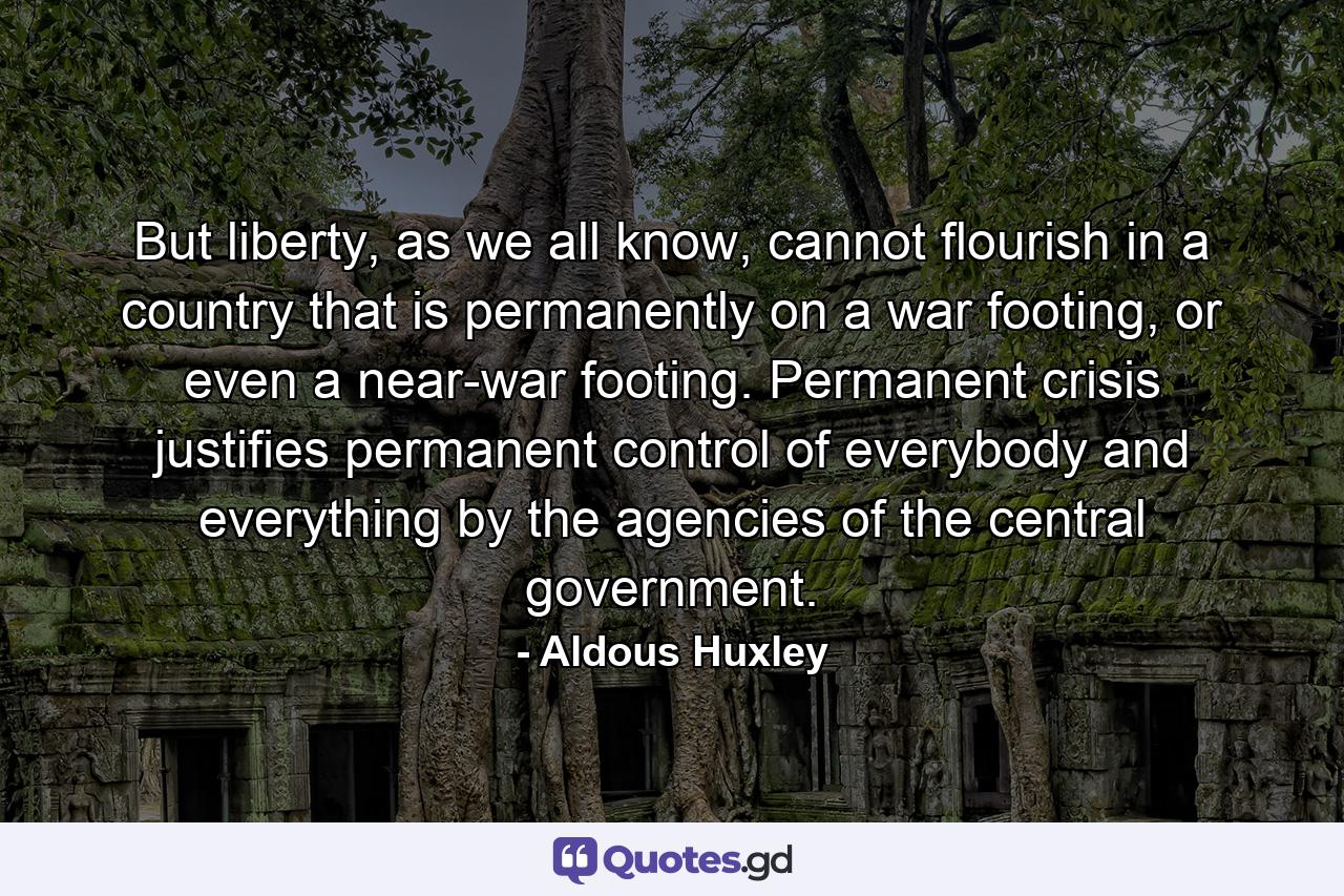 But liberty, as we all know, cannot flourish in a country that is permanently on a war footing, or even a near-war footing. Permanent crisis justifies permanent control of everybody and everything by the agencies of the central government. - Quote by Aldous Huxley