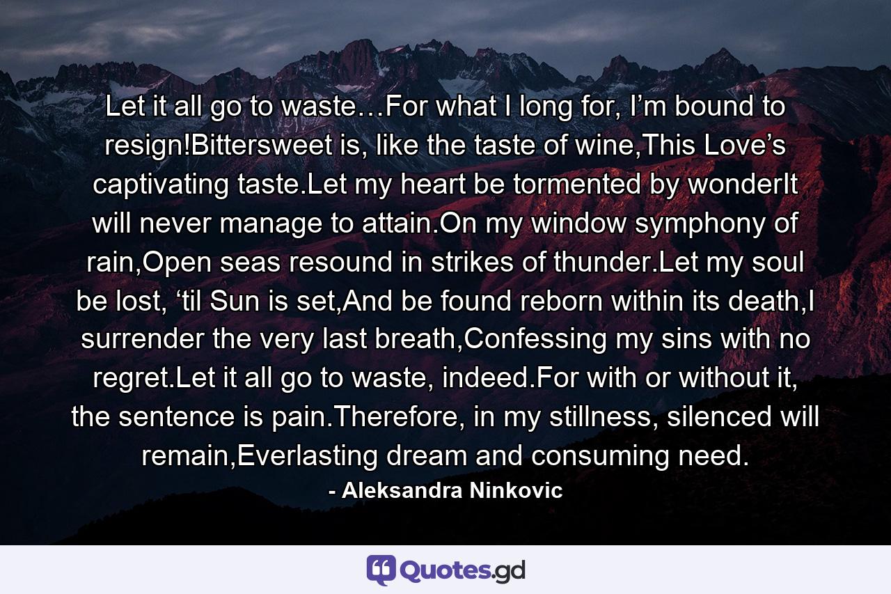 Let it all go to waste…For what I long for, I’m bound to resign!Bittersweet is, like the taste of wine,This Love’s captivating taste.Let my heart be tormented by wonderIt will never manage to attain.On my window symphony of rain,Open seas resound in strikes of thunder.Let my soul be lost, ‘til Sun is set,And be found reborn within its death,I surrender the very last breath,Confessing my sins with no regret.Let it all go to waste, indeed.For with or without it, the sentence is pain.Therefore, in my stillness, silenced will remain,Everlasting dream and consuming need. - Quote by Aleksandra Ninkovic