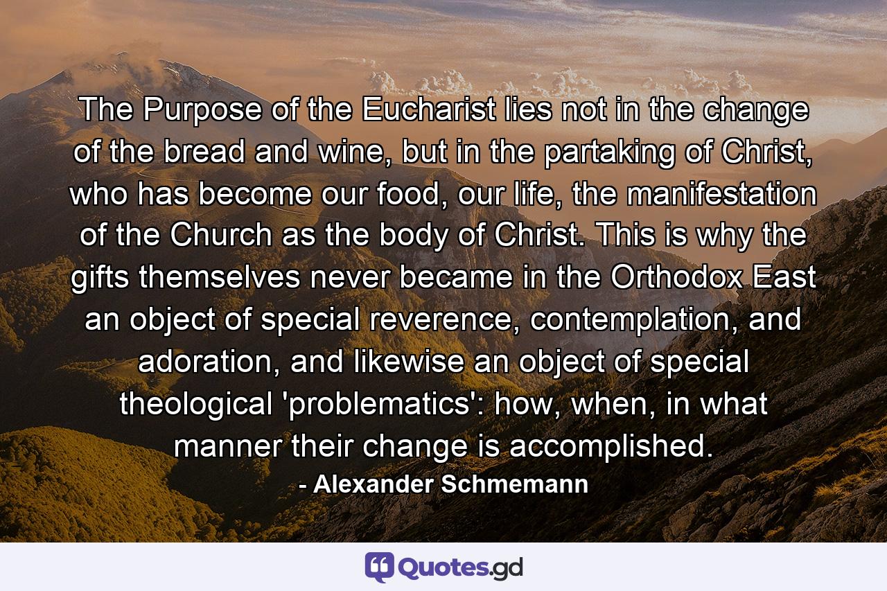 The Purpose of the Eucharist lies not in the change of the bread and wine, but in the partaking of Christ, who has become our food, our life, the manifestation of the Church as the body of Christ. This is why the gifts themselves never became in the Orthodox East an object of special reverence, contemplation, and adoration, and likewise an object of special theological 'problematics': how, when, in what manner their change is accomplished. - Quote by Alexander Schmemann