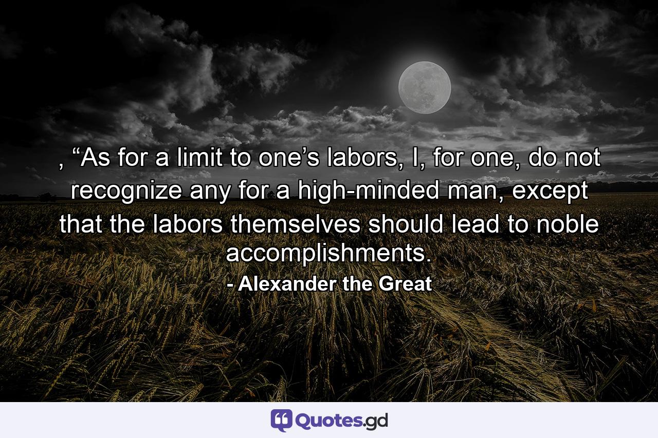 , “As for a limit to one’s labors, I, for one, do not recognize any for a high-minded man, except that the labors themselves should lead to noble accomplishments. - Quote by Alexander the Great