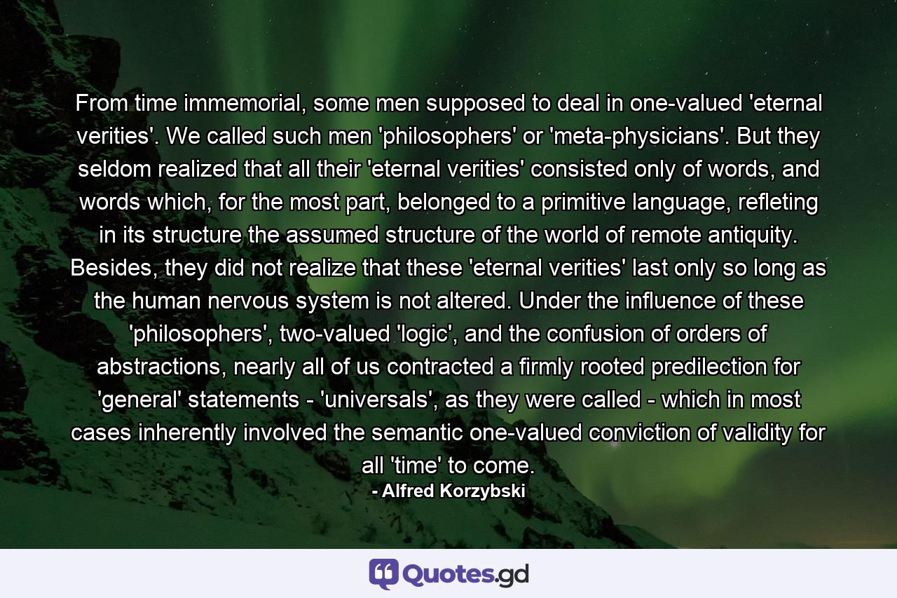 From time immemorial, some men supposed to deal in one-valued 'eternal verities'. We called such men 'philosophers' or 'meta-physicians'. But they seldom realized that all their 'eternal verities' consisted only of words, and words which, for the most part, belonged to a primitive language, refleting in its structure the assumed structure of the world of remote antiquity. Besides, they did not realize that these 'eternal verities' last only so long as the human nervous system is not altered. Under the influence of these 'philosophers', two-valued 'logic', and the confusion of orders of abstractions, nearly all of us contracted a firmly rooted predilection for 'general' statements - 'universals', as they were called - which in most cases inherently involved the semantic one-valued conviction of validity for all 'time' to come. - Quote by Alfred Korzybski