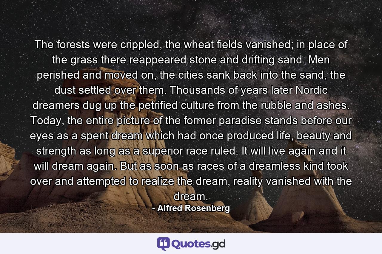 The forests were crippled, the wheat fields vanished; in place of the grass there reappeared stone and drifting sand. Men perished and moved on, the cities sank back into the sand, the dust settled over them. Thousands of years later Nordic dreamers dug up the petrified culture from the rubble and ashes. Today, the entire picture of the former paradise stands before our eyes as a spent dream which had once produced life, beauty and strength as long as a superior race ruled. It will live again and it will dream again. But as soon as races of a dreamless kind took over and attempted to realize the dream, reality vanished with the dream. - Quote by Alfred Rosenberg