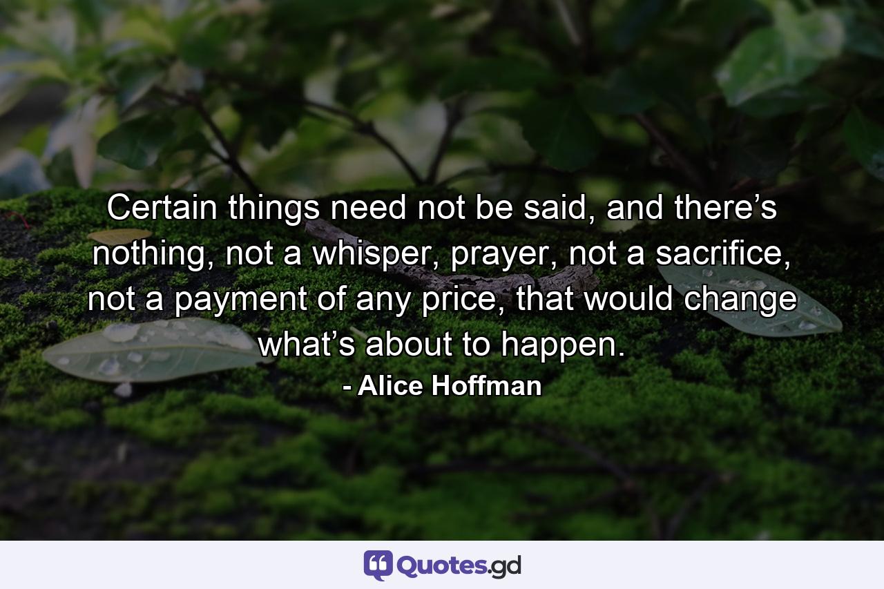 Certain things need not be said, and there’s nothing, not a whisper, prayer, not a sacrifice, not a payment of any price, that would change what’s about to happen. - Quote by Alice Hoffman