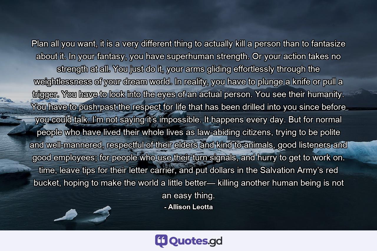 Plan all you want, it is a very different thing to actually kill a person than to fantasize about it. In your fantasy, you have superhuman strength. Or your action takes no strength at all. You just do it, your arms gliding effortlessly through the weightlessness of your dream world. In reality, you have to plunge a knife or pull a trigger. You have to look into the eyes of an actual person. You see their humanity. You have to push past the respect for life that has been drilled into you since before you could talk. I’m not saying it’s impossible. It happens every day. But for normal people who have lived their whole lives as law-abiding citizens, trying to be polite and well-mannered, respectful of their elders and kind to animals, good listeners and good employees; for people who use their turn signals, and hurry to get to work on. time, leave tips for their letter carrier, and put dollars in the Salvation Army’s red bucket, hoping to make the world a little better— killing another human being is not an easy thing. - Quote by Allison Leotta