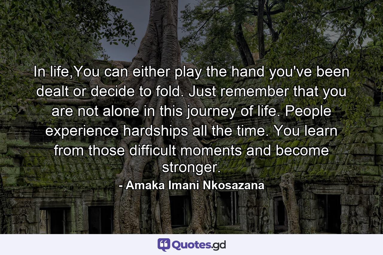 In life,You can either play the hand you've been dealt or decide to fold. Just remember that you are not alone in this journey of life. People experience hardships all the time. You learn from those difficult moments and become stronger. - Quote by Amaka Imani Nkosazana