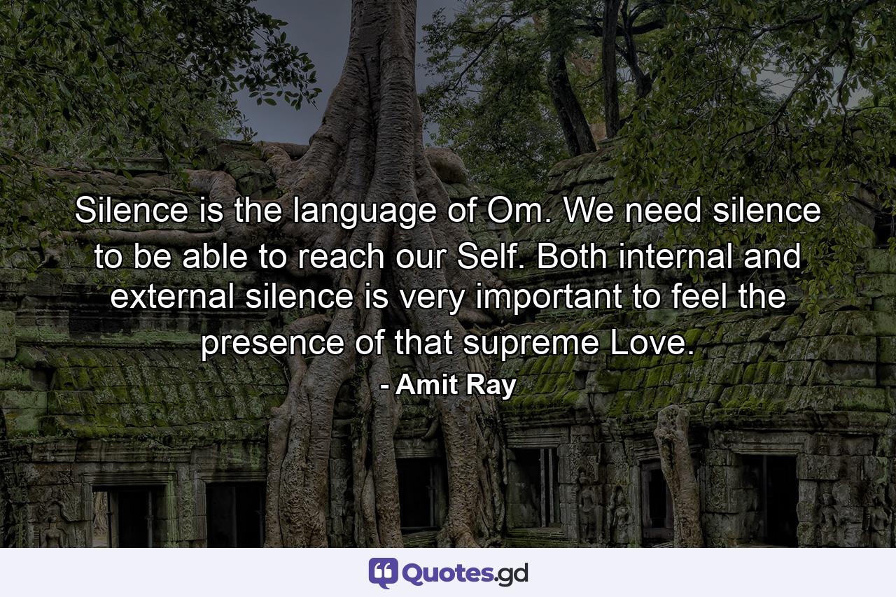 Silence is the language of Om. We need silence to be able to reach our Self. Both internal and external silence is very important to feel the presence of that supreme Love. - Quote by Amit Ray