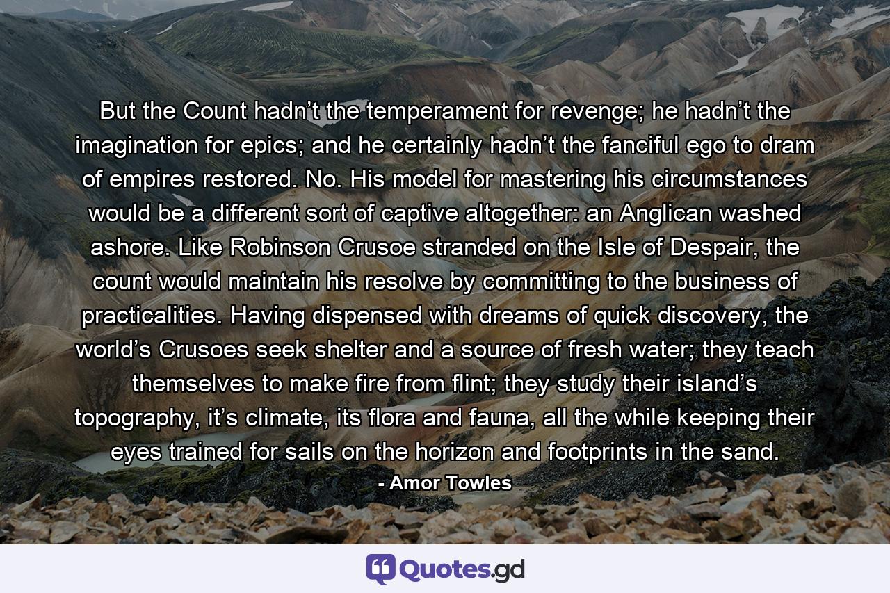 But the Count hadn’t the temperament for revenge; he hadn’t the imagination for epics; and he certainly hadn’t the fanciful ego to dram of empires restored. No. His model for mastering his circumstances would be a different sort of captive altogether: an Anglican washed ashore. Like Robinson Crusoe stranded on the Isle of Despair, the count would maintain his resolve by committing to the business of practicalities. Having dispensed with dreams of quick discovery, the world’s Crusoes seek shelter and a source of fresh water; they teach themselves to make fire from flint; they study their island’s topography, it’s climate, its flora and fauna, all the while keeping their eyes trained for sails on the horizon and footprints in the sand. - Quote by Amor Towles