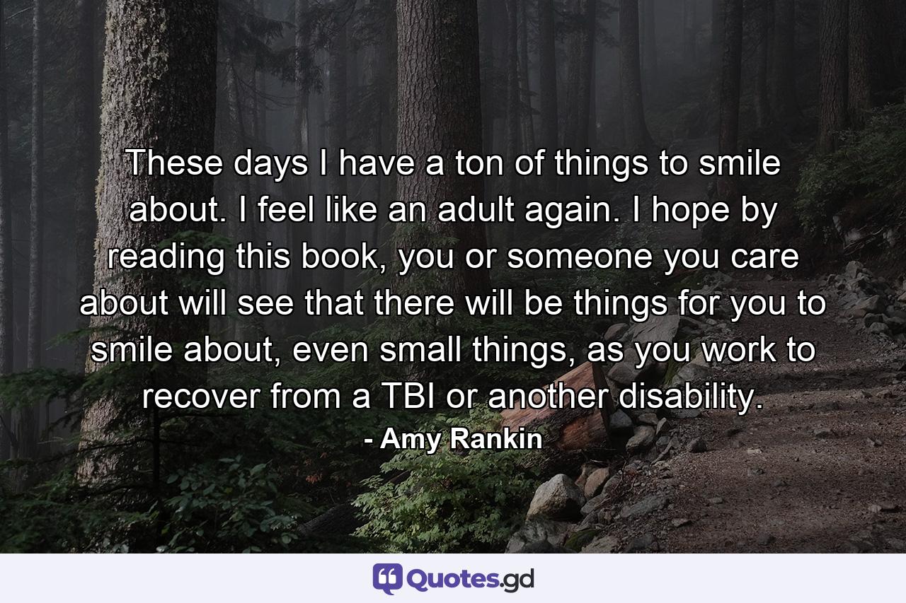 These days I have a ton of things to smile about. I feel like an adult again. I hope by reading this book, you or someone you care about will see that there will be things for you to smile about, even small things, as you work to recover from a TBI or another disability. - Quote by Amy Rankin