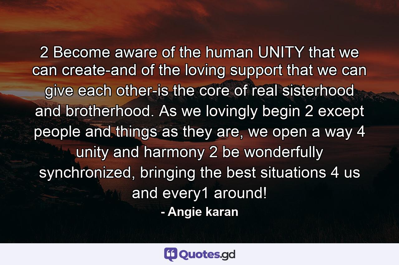 2 Become aware of the human UNITY that we can create-and of the loving support that we can give each other-is the core of real sisterhood and brotherhood. As we lovingly begin 2 except people and things as they are, we open a way 4 unity and harmony 2 be wonderfully synchronized, bringing the best situations 4 us and every1 around! - Quote by Angie karan