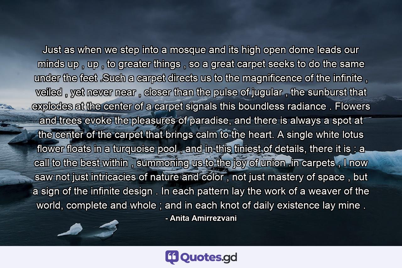 Just as when we step into a mosque and its high open dome leads our minds up , up , to greater things , so a great carpet seeks to do the same under the feet .Such a carpet directs us to the magnificence of the infinite , veiled , yet never near , closer than the pulse of jugular , the sunburst that explodes at the center of a carpet signals this boundless radiance . Flowers and trees evoke the pleasures of paradise, and there is always a spot at the center of the carpet that brings calm to the heart. A single white lotus flower floats in a turquoise pool , and in this tiniest of details, there it is : a call to the best within , summoning us to the joy of union .in carpets , I now saw not just intricacies of nature and color , not just mastery of space , but a sign of the infinite design . In each pattern lay the work of a weaver of the world, complete and whole ; and in each knot of daily existence lay mine . - Quote by Anita Amirrezvani