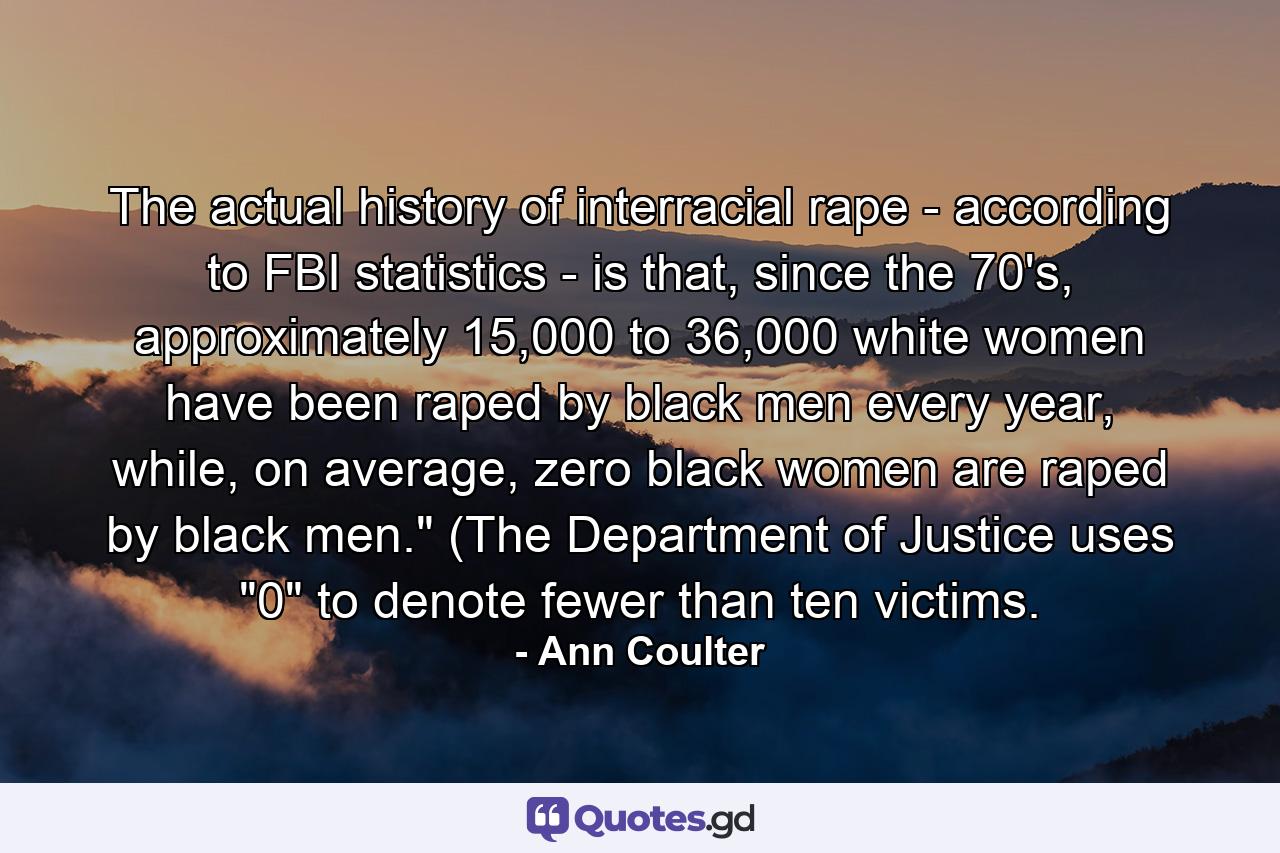 The actual history of interracial rape - according to FBI statistics - is that, since the 70's, approximately 15,000 to 36,000 white women have been raped by black men every year, while, on average, zero black women are raped by black men.