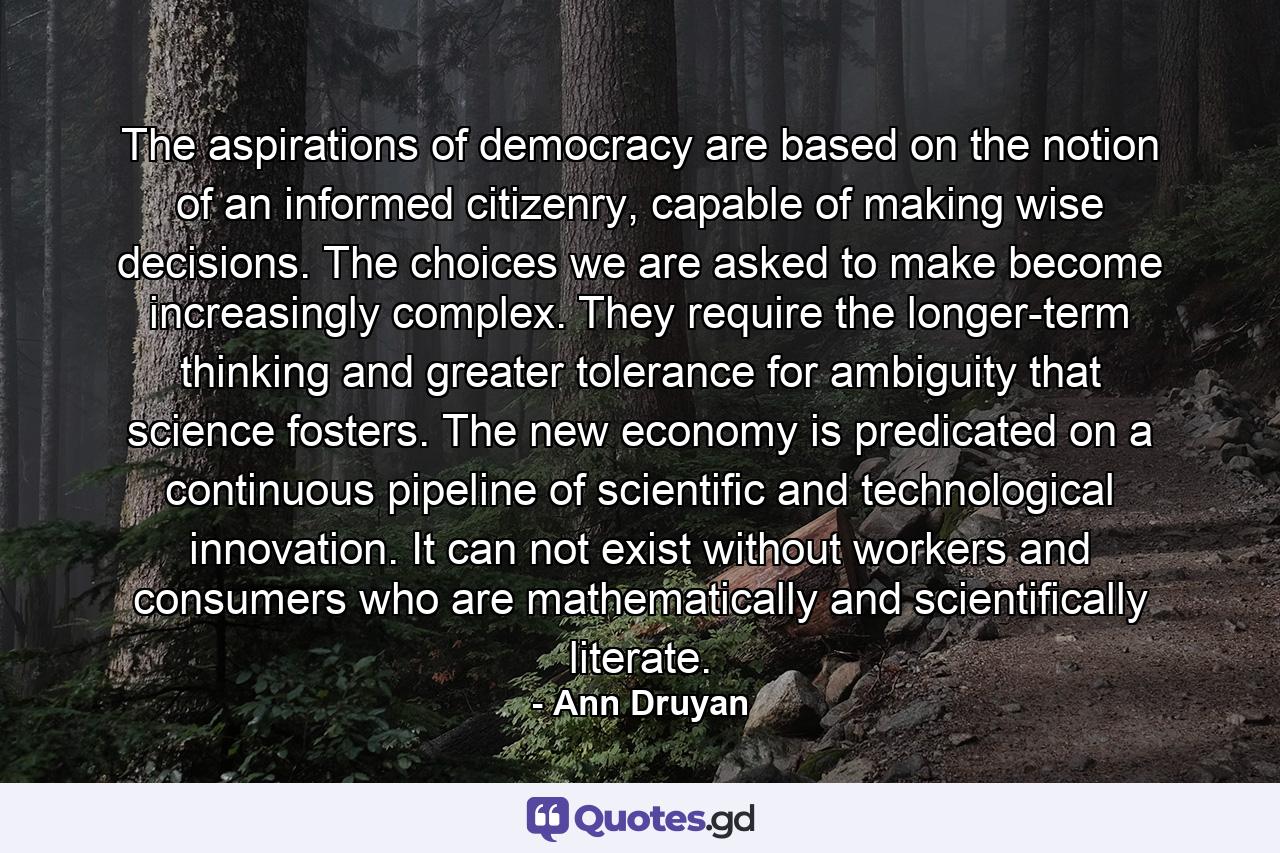 The aspirations of democracy are based on the notion of an informed citizenry, capable of making wise decisions. The choices we are asked to make become increasingly complex. They require the longer-term thinking and greater tolerance for ambiguity that science fosters. The new economy is predicated on a continuous pipeline of scientific and technological innovation. It can not exist without workers and consumers who are mathematically and scientifically literate. - Quote by Ann Druyan