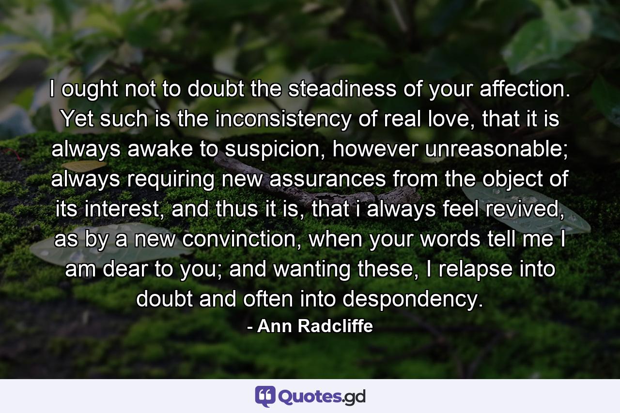 I ought not to doubt the steadiness of your affection. Yet such is the inconsistency of real love, that it is always awake to suspicion, however unreasonable; always requiring new assurances from the object of its interest, and thus it is, that i always feel revived, as by a new convinction, when your words tell me I am dear to you; and wanting these, I relapse into doubt and often into despondency. - Quote by Ann Radcliffe