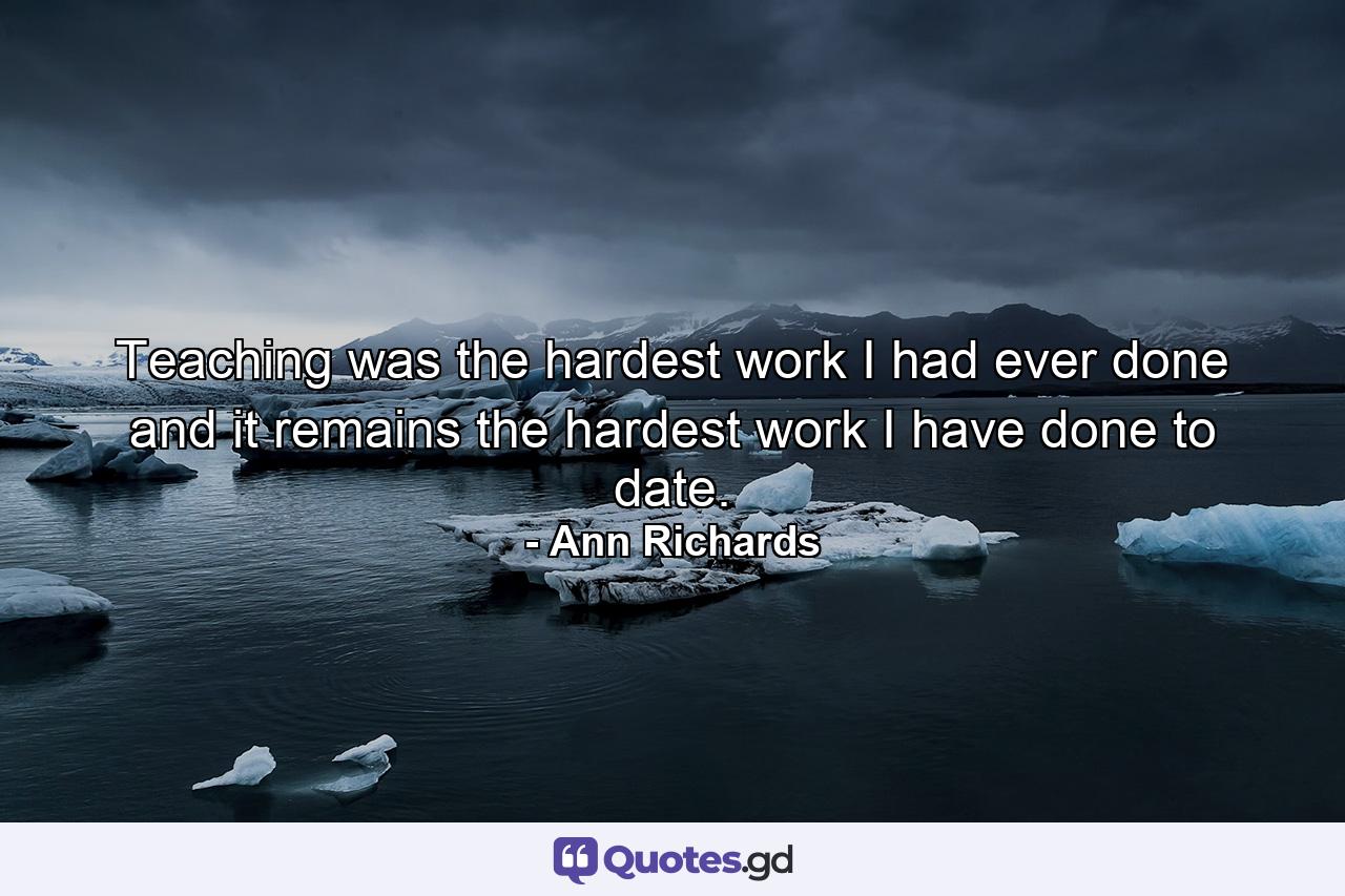 Teaching was the hardest work I had ever done  and it remains the hardest work I have done to date. - Quote by Ann Richards