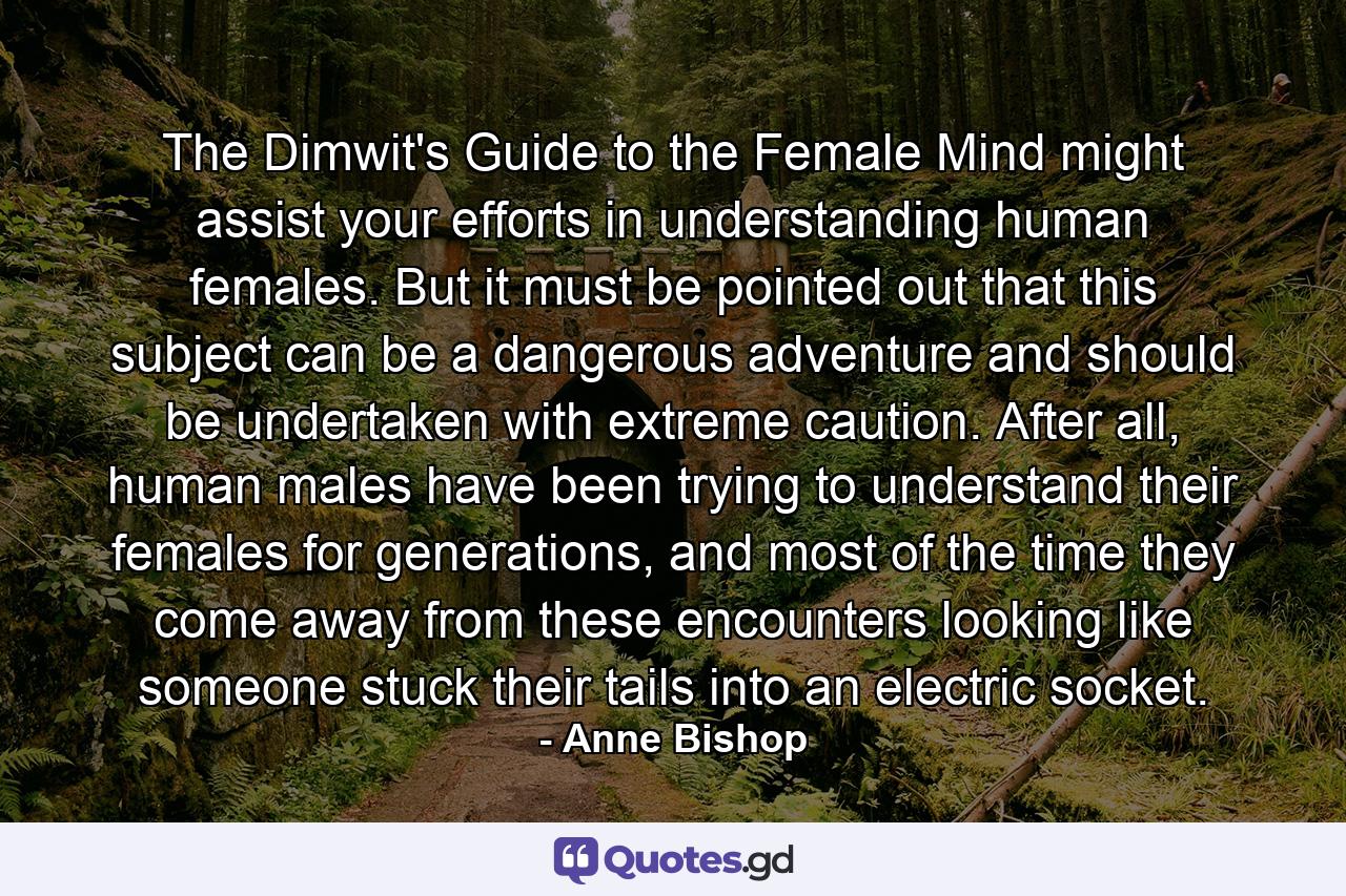 The Dimwit's Guide to the Female Mind might assist your efforts in understanding human females. But it must be pointed out that this subject can be a dangerous adventure and should be undertaken with extreme caution. After all, human males have been trying to understand their females for generations, and most of the time they come away from these encounters looking like someone stuck their tails into an electric socket. - Quote by Anne Bishop