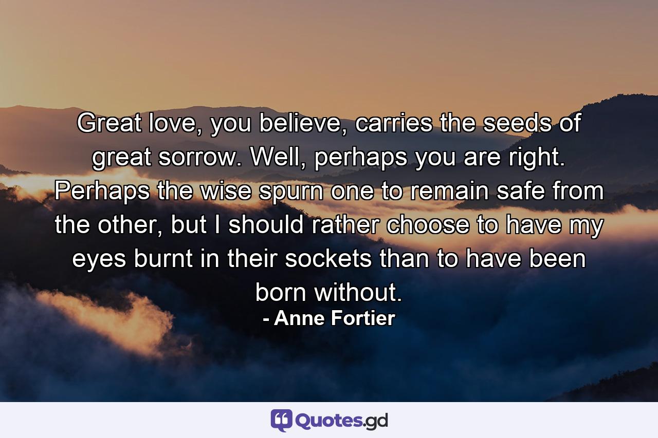 Great love, you believe, carries the seeds of great sorrow. Well, perhaps you are right. Perhaps the wise spurn one to remain safe from the other, but I should rather choose to have my eyes burnt in their sockets than to have been born without. - Quote by Anne Fortier