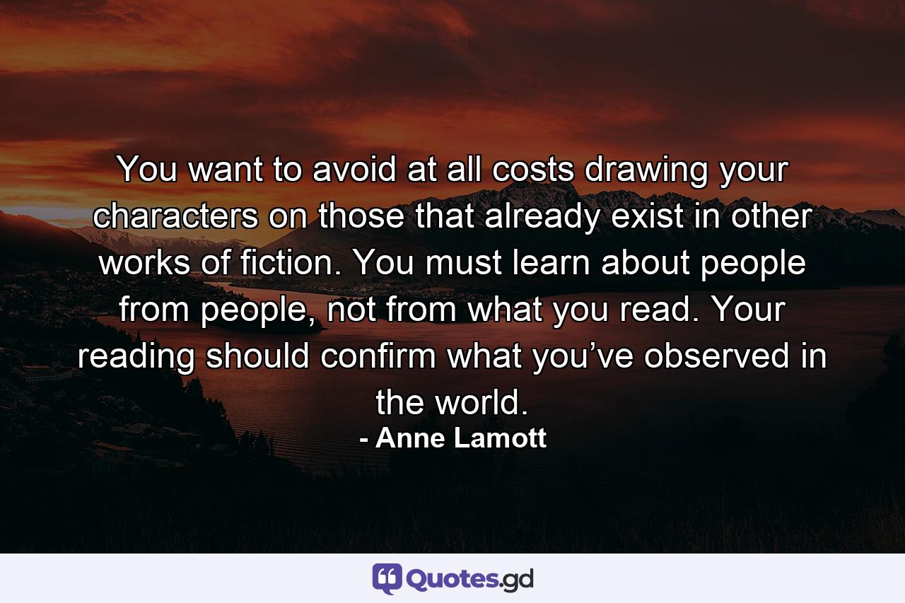 You want to avoid at all costs drawing your characters on those that already exist in other works of fiction. You must learn about people from people, not from what you read. Your reading should confirm what you’ve observed in the world. - Quote by Anne Lamott