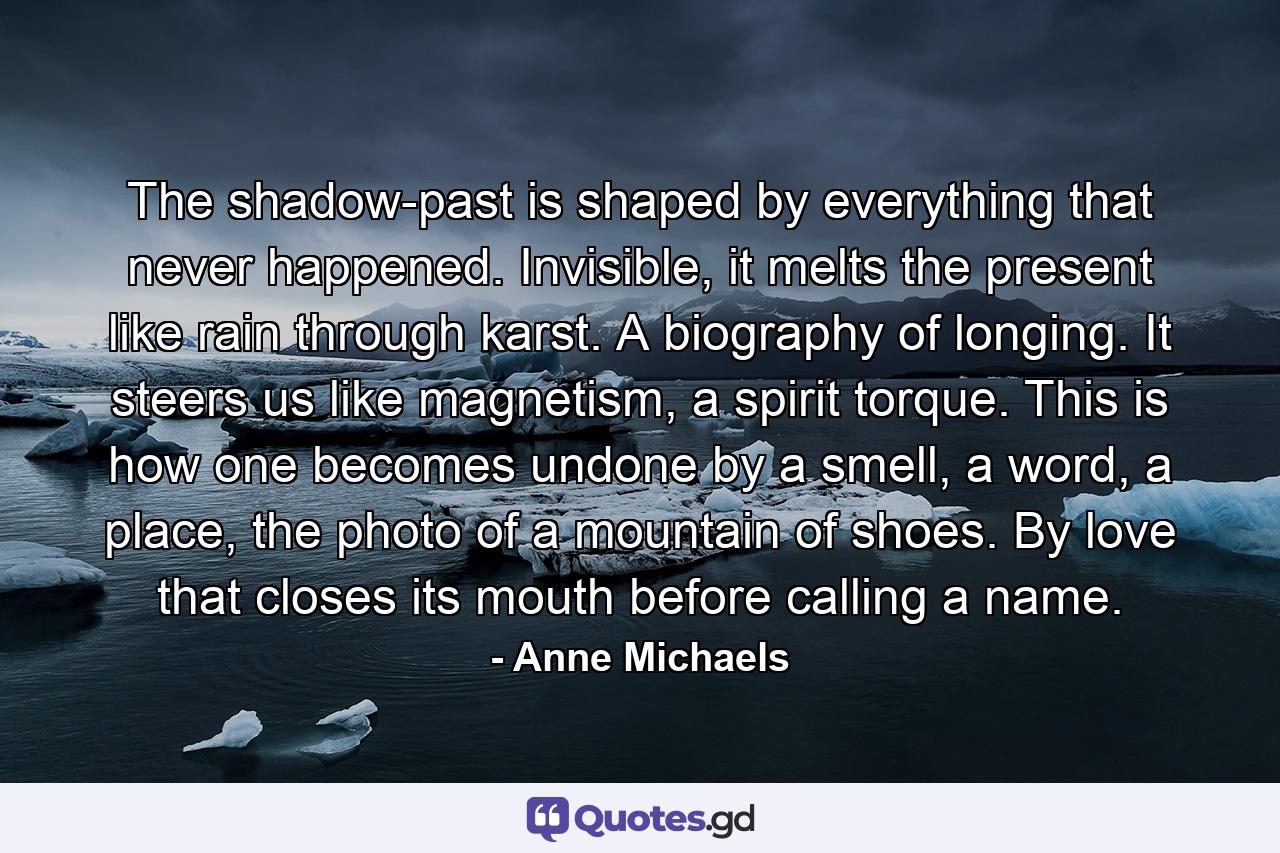 The shadow-past is shaped by everything that never happened. Invisible, it melts the present like rain through karst. A biography of longing. It steers us like magnetism, a spirit torque. This is how one becomes undone by a smell, a word, a place, the photo of a mountain of shoes. By love that closes its mouth before calling a name. - Quote by Anne Michaels