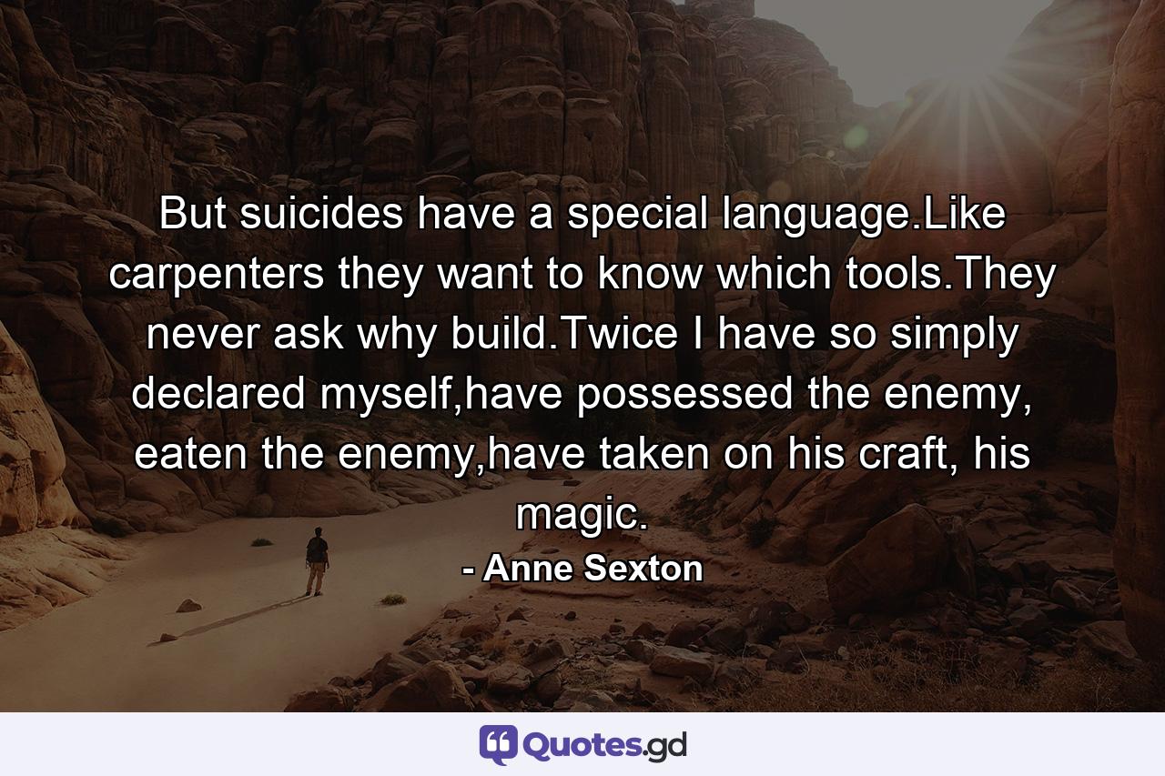 But suicides have a special language.Like carpenters they want to know which tools.They never ask why build.Twice I have so simply declared myself,have possessed the enemy, eaten the enemy,have taken on his craft, his magic. - Quote by Anne Sexton