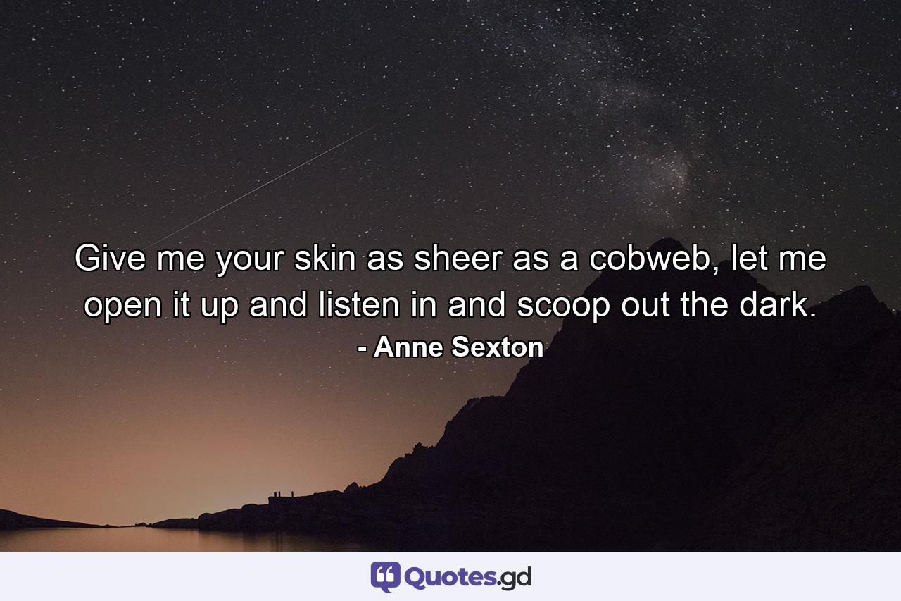 Give me your skin as sheer as a cobweb, let me open it up and listen in and scoop out the dark. - Quote by Anne Sexton