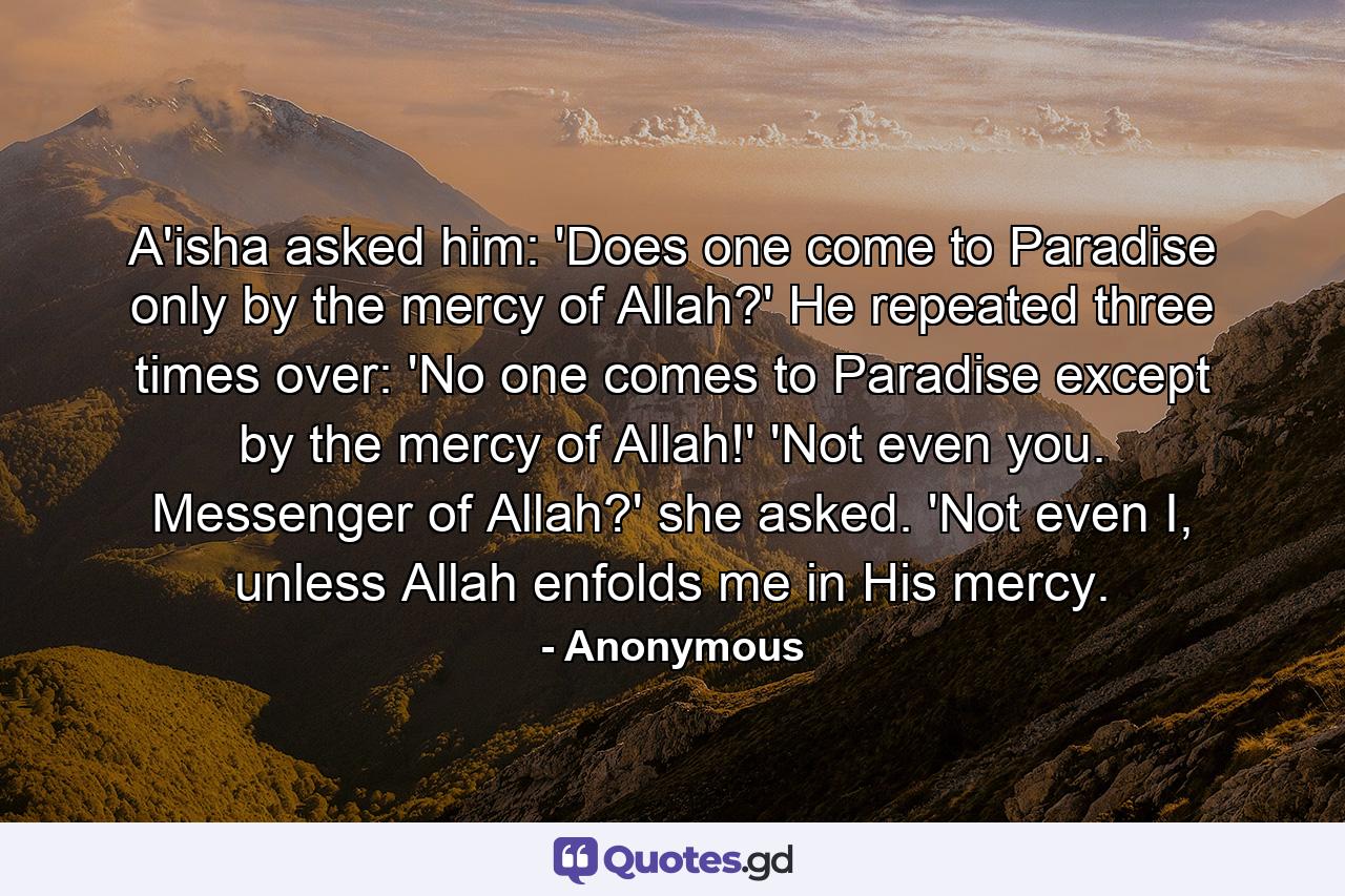 A'isha asked him: 'Does one come to Paradise only by the mercy of Allah?' He repeated three times over: 'No one comes to Paradise except by the mercy of Allah!' 'Not even you. Messenger of Allah?' she asked. 'Not even I, unless Allah enfolds me in His mercy. - Quote by Anonymous