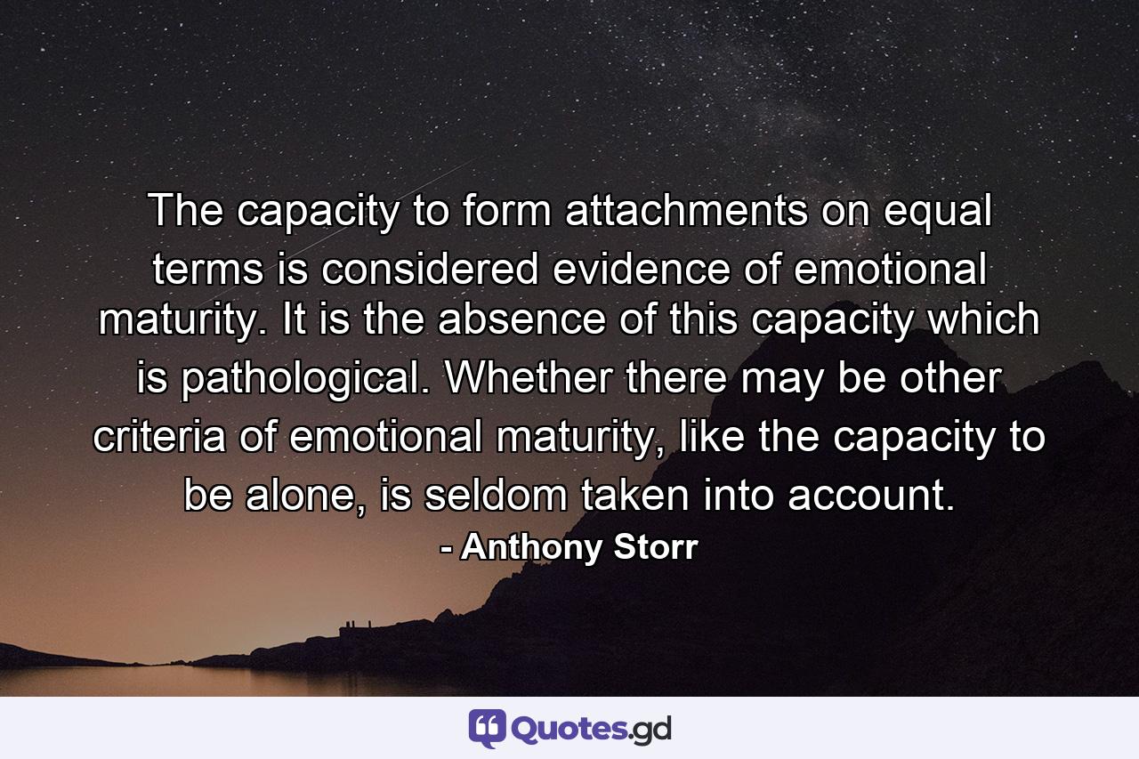 The capacity to form attachments on equal terms is considered evidence of emotional maturity. It is the absence of this capacity which is pathological. Whether there may be other criteria of emotional maturity, like the capacity to be alone, is seldom taken into account. - Quote by Anthony Storr