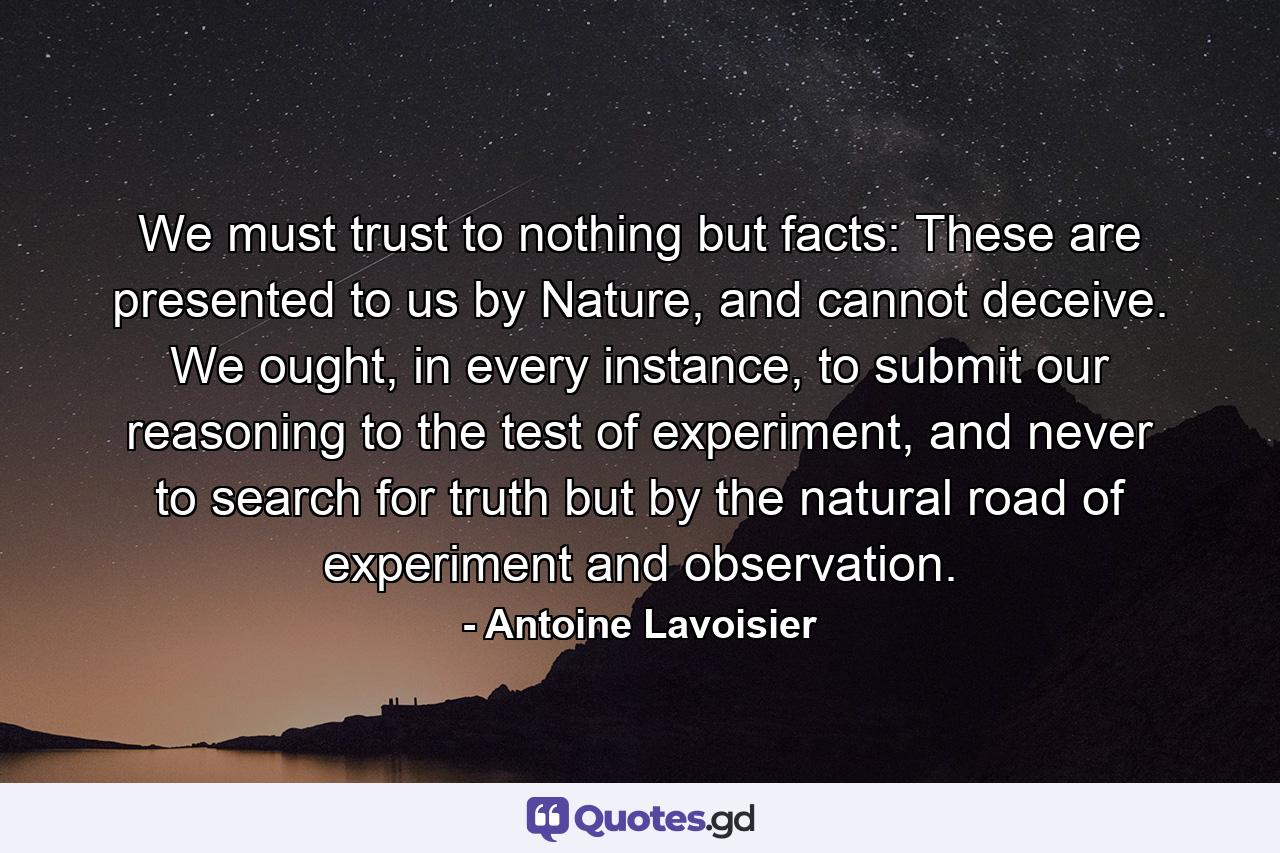 We must trust to nothing but facts: These are presented to us by Nature, and cannot deceive. We ought, in every instance, to submit our reasoning to the test of experiment, and never to search for truth but by the natural road of experiment and observation. - Quote by Antoine Lavoisier