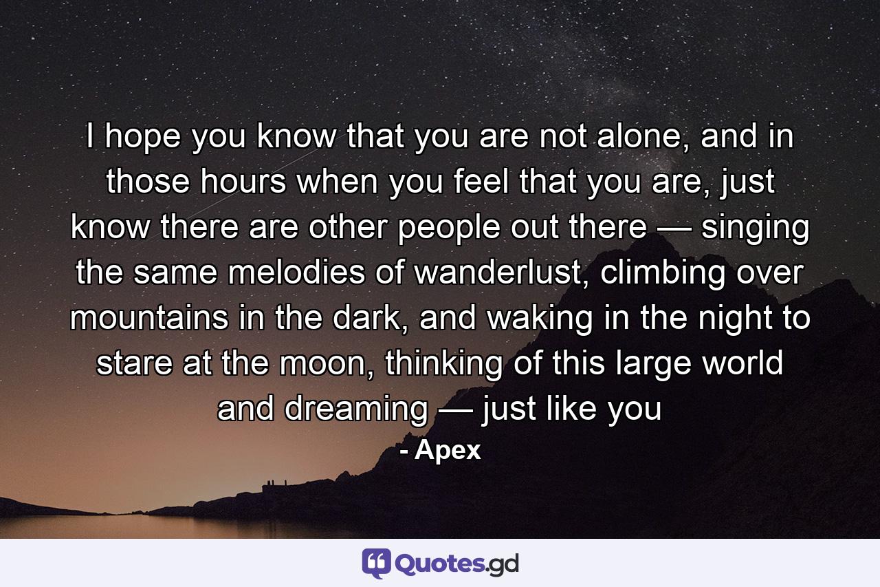 I hope you know that you are not alone, and in those hours when you feel that you are, just know there are other people out there — singing the same melodies of wanderlust, climbing over mountains in the dark, and waking in the night to stare at the moon, thinking of this large world and dreaming — just like you - Quote by Apex