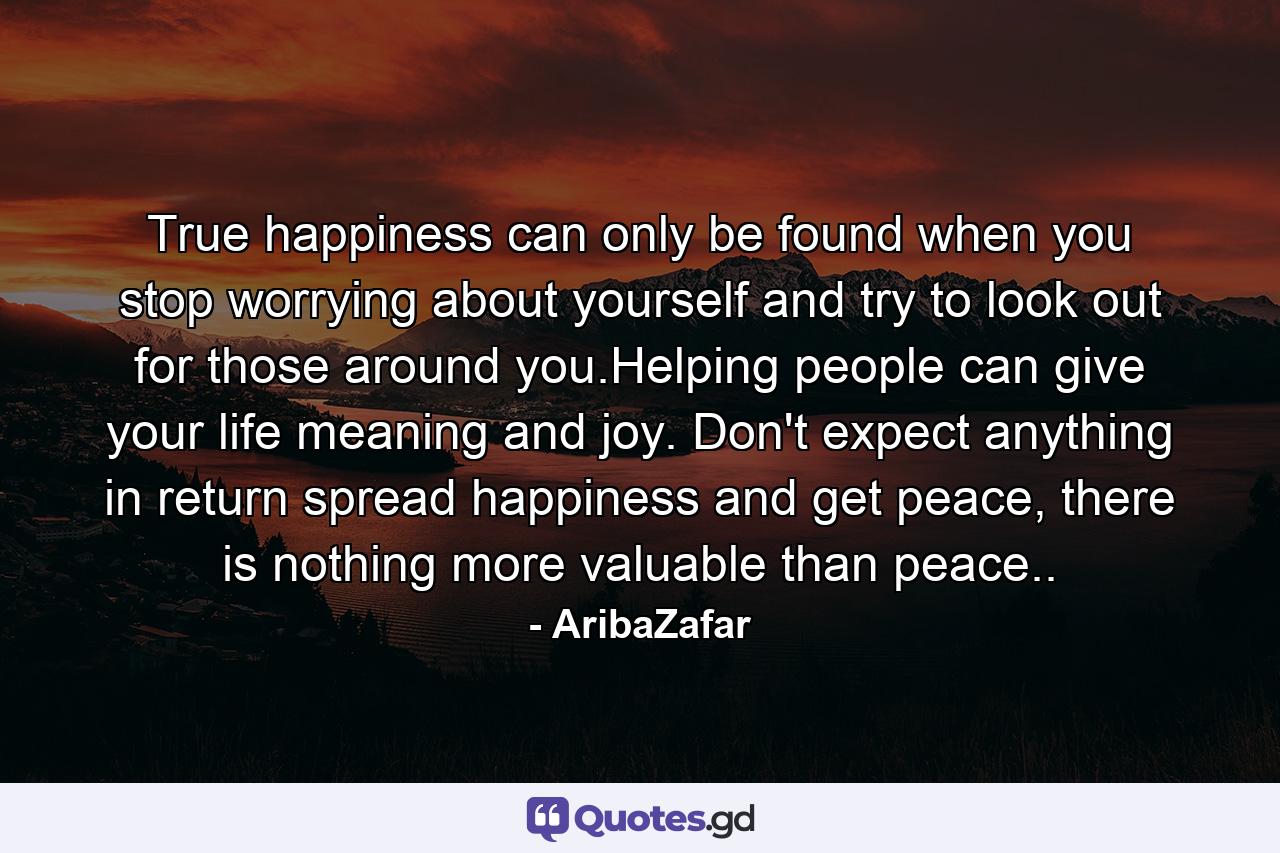 True happiness can only be found when you stop worrying about yourself and try to look out for those around you.Helping people can give your life meaning and joy. Don't expect anything in return spread happiness and get peace, there is nothing more valuable than peace.. - Quote by AribaZafar