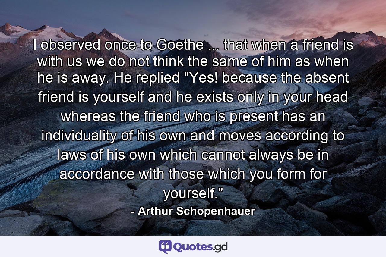 I observed once to Goethe ... that when a friend is with us we do not think the same of him as when he is away. He replied  