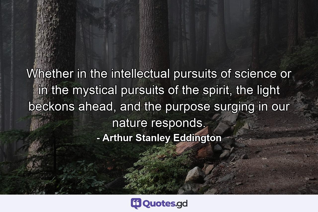 Whether in the intellectual pursuits of science or in the mystical pursuits of the spirit, the light beckons ahead, and the purpose surging in our nature responds. - Quote by Arthur Stanley Eddington