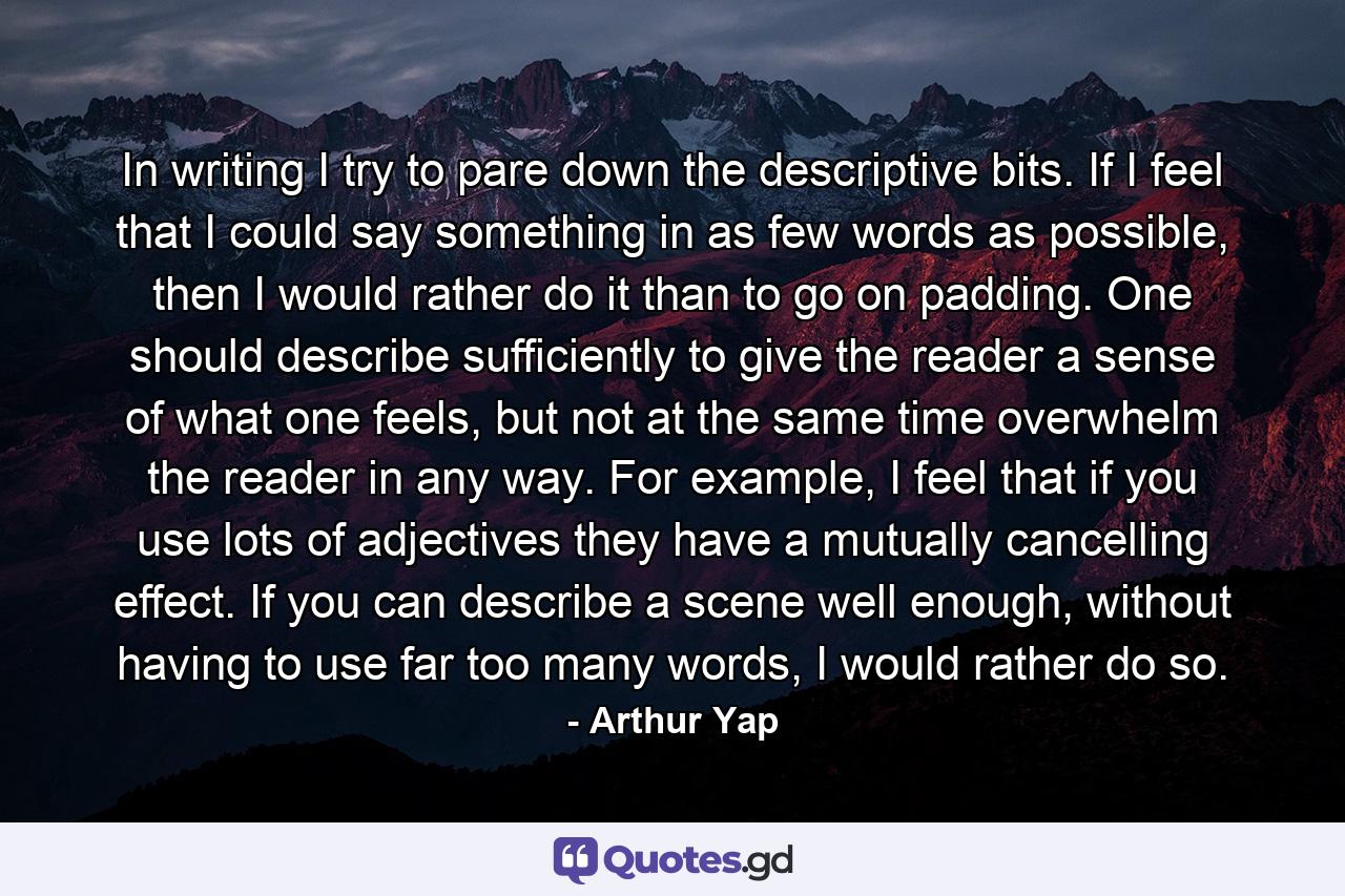 In writing I try to pare down the descriptive bits. If I feel that I could say something in as few words as possible, then I would rather do it than to go on padding. One should describe sufficiently to give the reader a sense of what one feels, but not at the same time overwhelm the reader in any way. For example, I feel that if you use lots of adjectives they have a mutually cancelling effect. If you can describe a scene well enough, without having to use far too many words, I would rather do so. - Quote by Arthur Yap