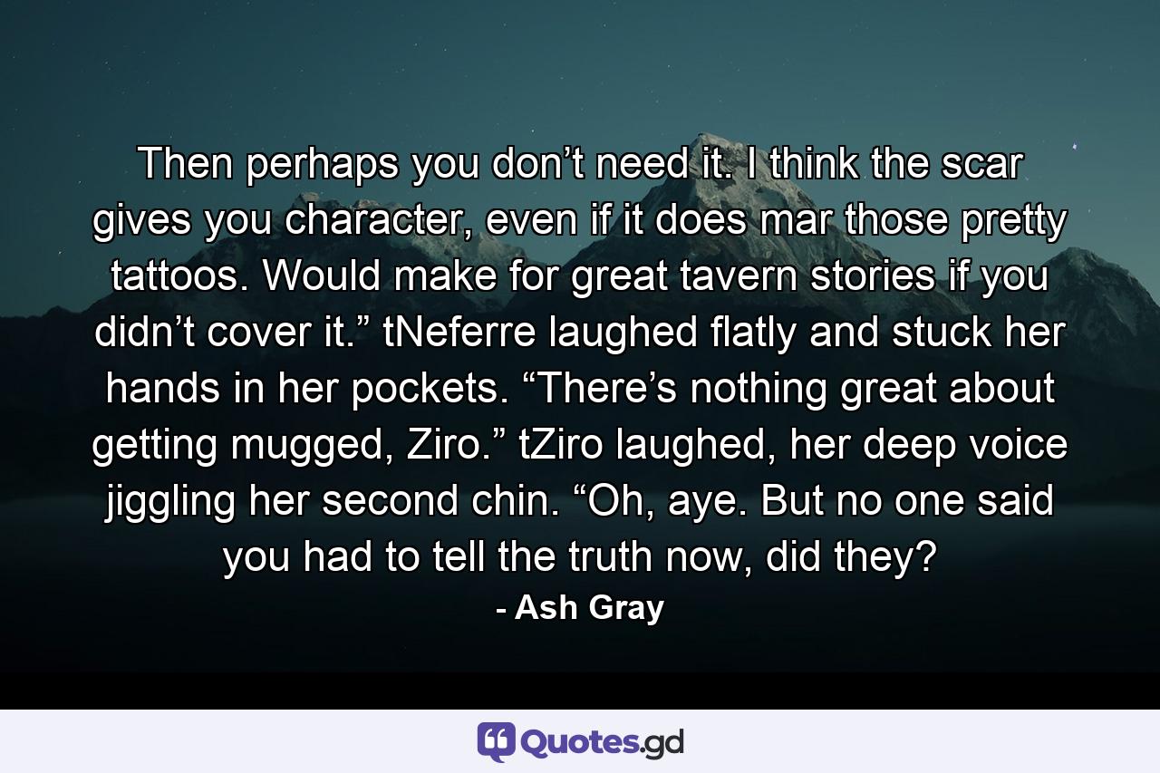 Then perhaps you don’t need it. I think the scar gives you character, even if it does mar those pretty tattoos. Would make for great tavern stories if you didn’t cover it.” tNeferre laughed flatly and stuck her hands in her pockets. “There’s nothing great about getting mugged, Ziro.” tZiro laughed, her deep voice jiggling her second chin. “Oh, aye. But no one said you had to tell the truth now, did they? - Quote by Ash Gray