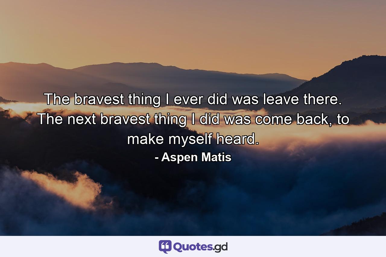 The bravest thing I ever did was leave there. The next bravest thing I did was come back, to make myself heard. - Quote by Aspen Matis