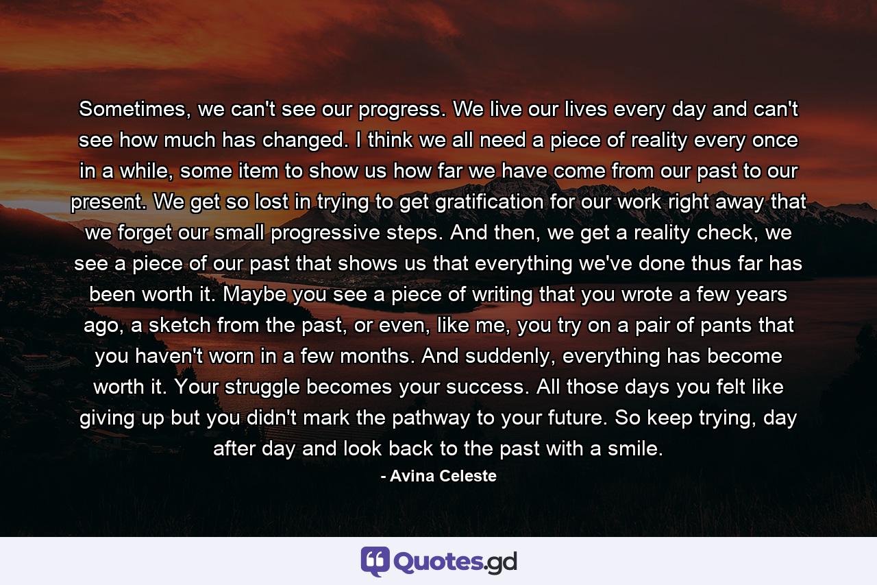 Sometimes, we can't see our progress. We live our lives every day and can't see how much has changed. I think we all need a piece of reality every once in a while, some item to show us how far we have come from our past to our present. We get so lost in trying to get gratification for our work right away that we forget our small progressive steps. And then, we get a reality check, we see a piece of our past that shows us that everything we've done thus far has been worth it. Maybe you see a piece of writing that you wrote a few years ago, a sketch from the past, or even, like me, you try on a pair of pants that you haven't worn in a few months. And suddenly, everything has become worth it. Your struggle becomes your success. All those days you felt like giving up but you didn't mark the pathway to your future. So keep trying, day after day and look back to the past with a smile. - Quote by Avina Celeste