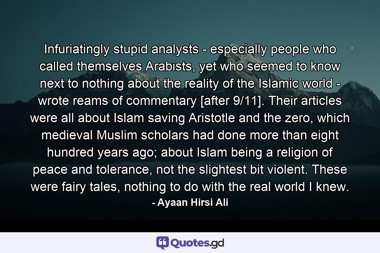 Infuriatingly stupid analysts - especially people who called themselves Arabists, yet who seemed to know next to nothing about the reality of the Islamic world - wrote reams of commentary [after 9/11]. Their articles were all about Islam saving Aristotle and the zero, which medieval Muslim scholars had done more than eight hundred years ago; about Islam being a religion of peace and tolerance, not the slightest bit violent. These were fairy tales, nothing to do with the real world I knew. - Quote by Ayaan Hirsi Ali