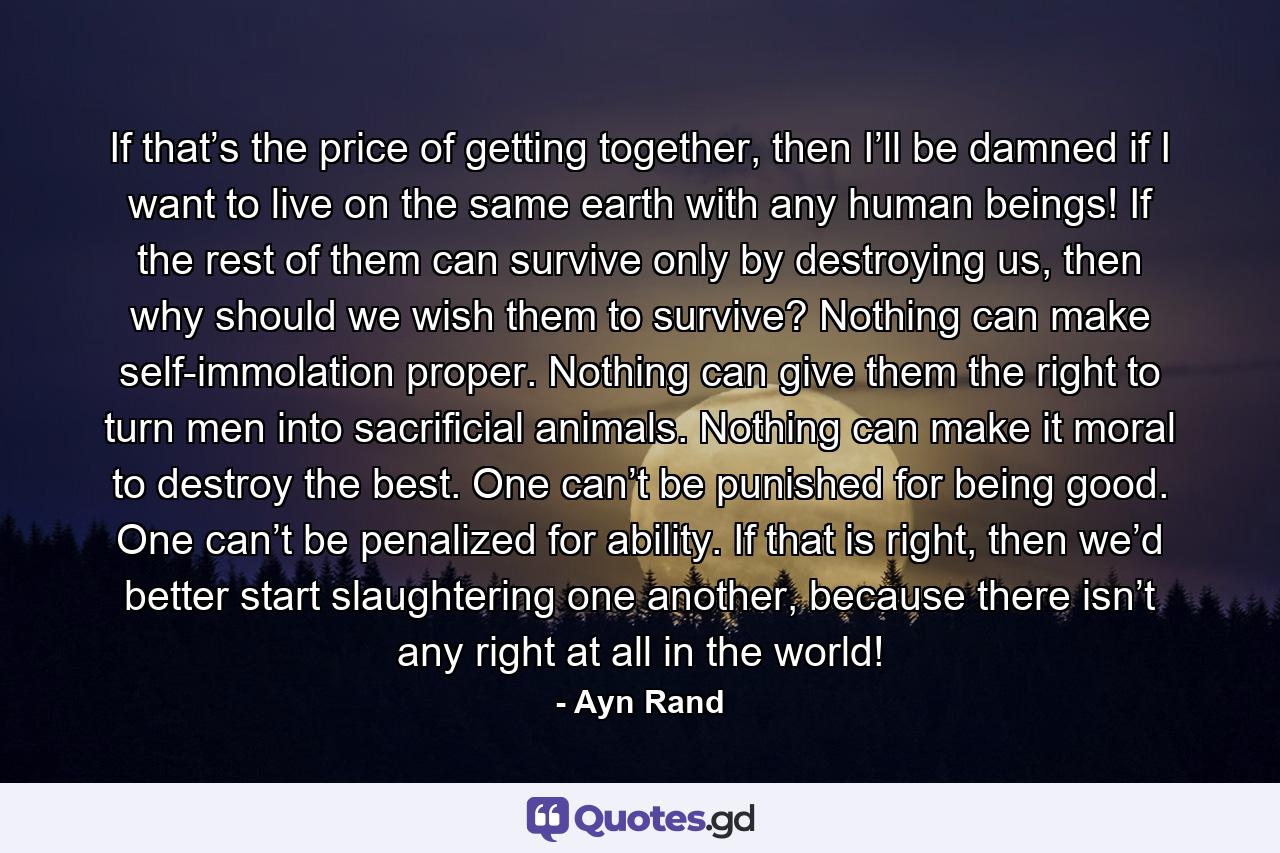 If that’s the price of getting together, then I’ll be damned if I want to live on the same earth with any human beings! If the rest of them can survive only by destroying us, then why should we wish them to survive? Nothing can make self-immolation proper. Nothing can give them the right to turn men into sacrificial animals. Nothing can make it moral to destroy the best. One can’t be punished for being good. One can’t be penalized for ability. If that is right, then we’d better start slaughtering one another, because there isn’t any right at all in the world! - Quote by Ayn Rand