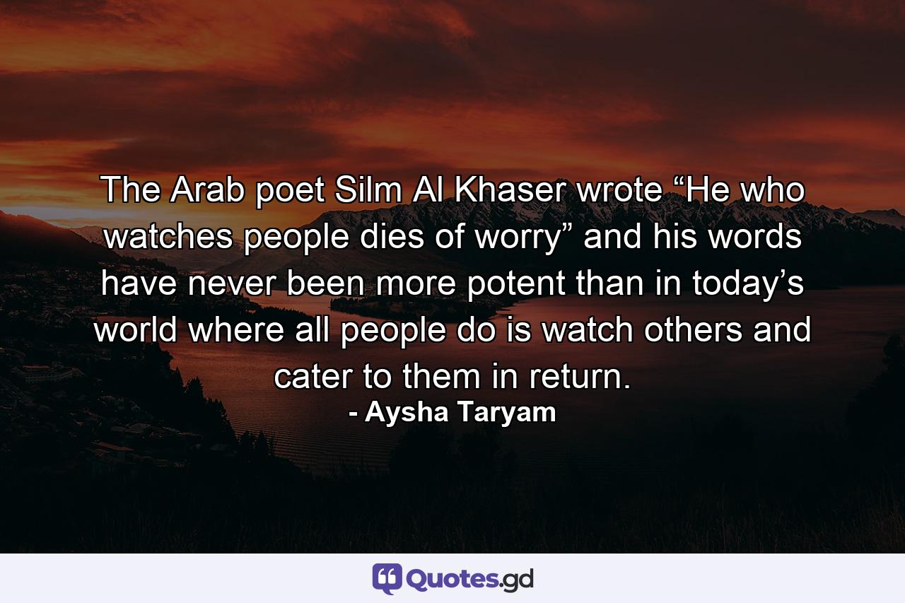 The Arab poet Silm Al Khaser wrote “He who watches people dies of worry” and his words have never been more potent than in today’s world where all people do is watch others and cater to them in return. - Quote by Aysha Taryam