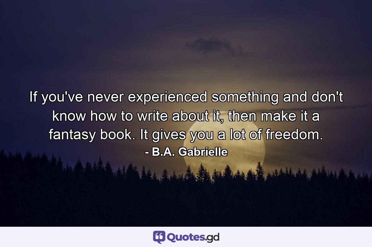 If you've never experienced something and don't know how to write about it, then make it a fantasy book. It gives you a lot of freedom. - Quote by B.A. Gabrielle