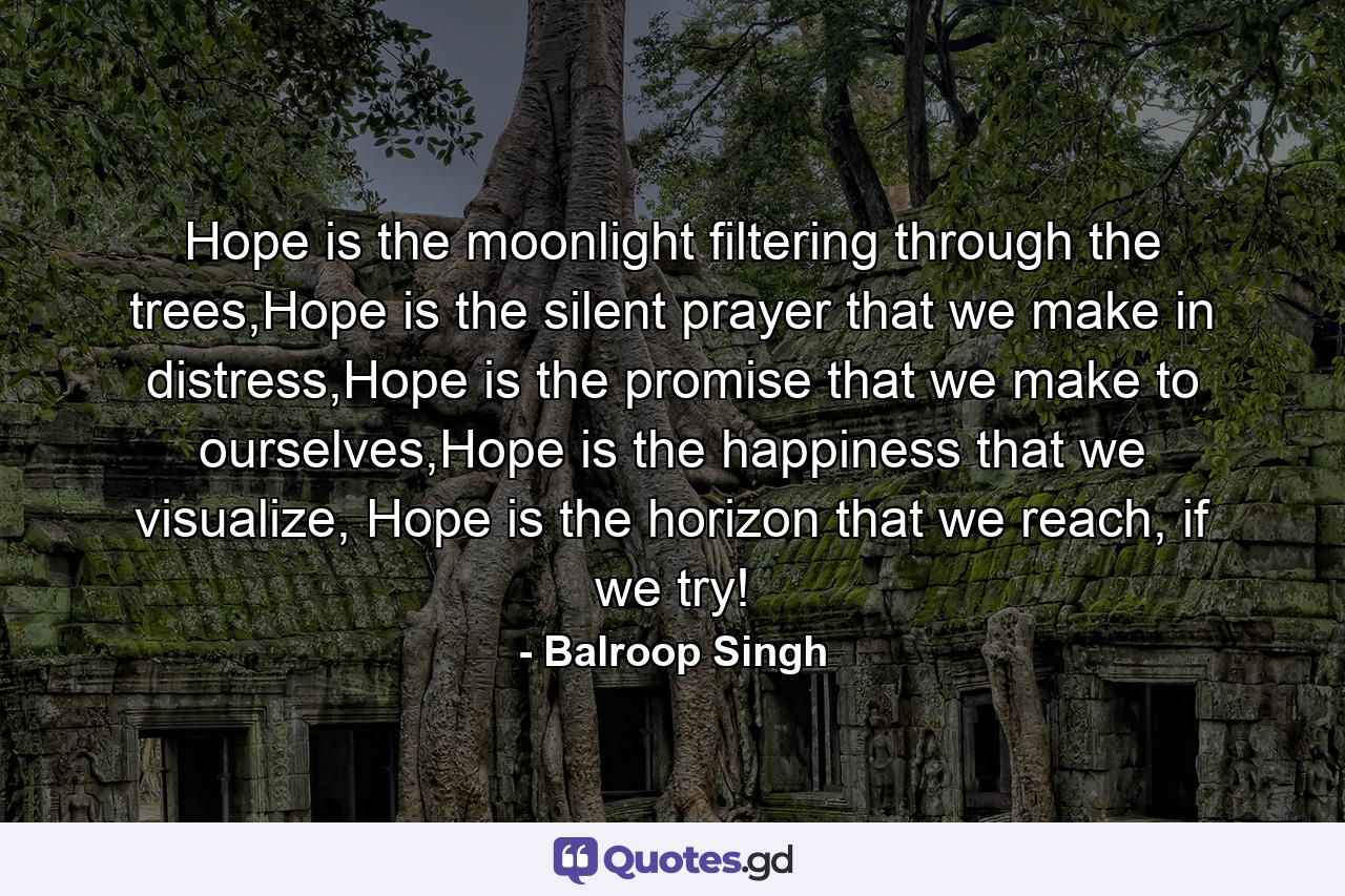 Hope is the moonlight filtering through the trees,Hope is the silent prayer that we make in distress,Hope is the promise that we make to ourselves,Hope is the happiness that we visualize, Hope is the horizon that we reach, if we try! - Quote by Balroop Singh