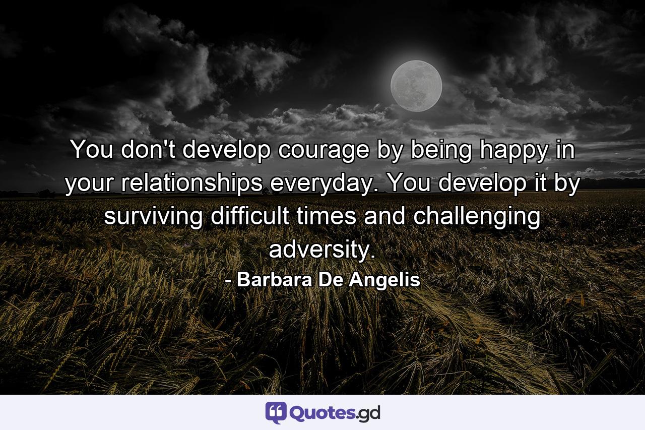 You don't develop courage by being happy in your relationships everyday. You develop it by surviving difficult times and challenging adversity. - Quote by Barbara De Angelis