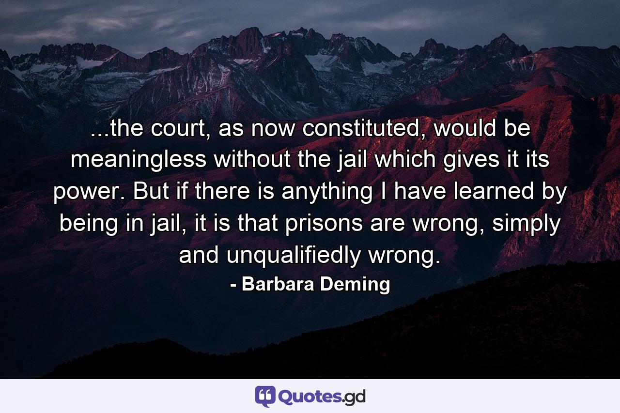 ...the court, as now constituted, would be meaningless without the jail which gives it its power. But if there is anything I have learned by being in jail, it is that prisons are wrong, simply and unqualifiedly wrong. - Quote by Barbara Deming