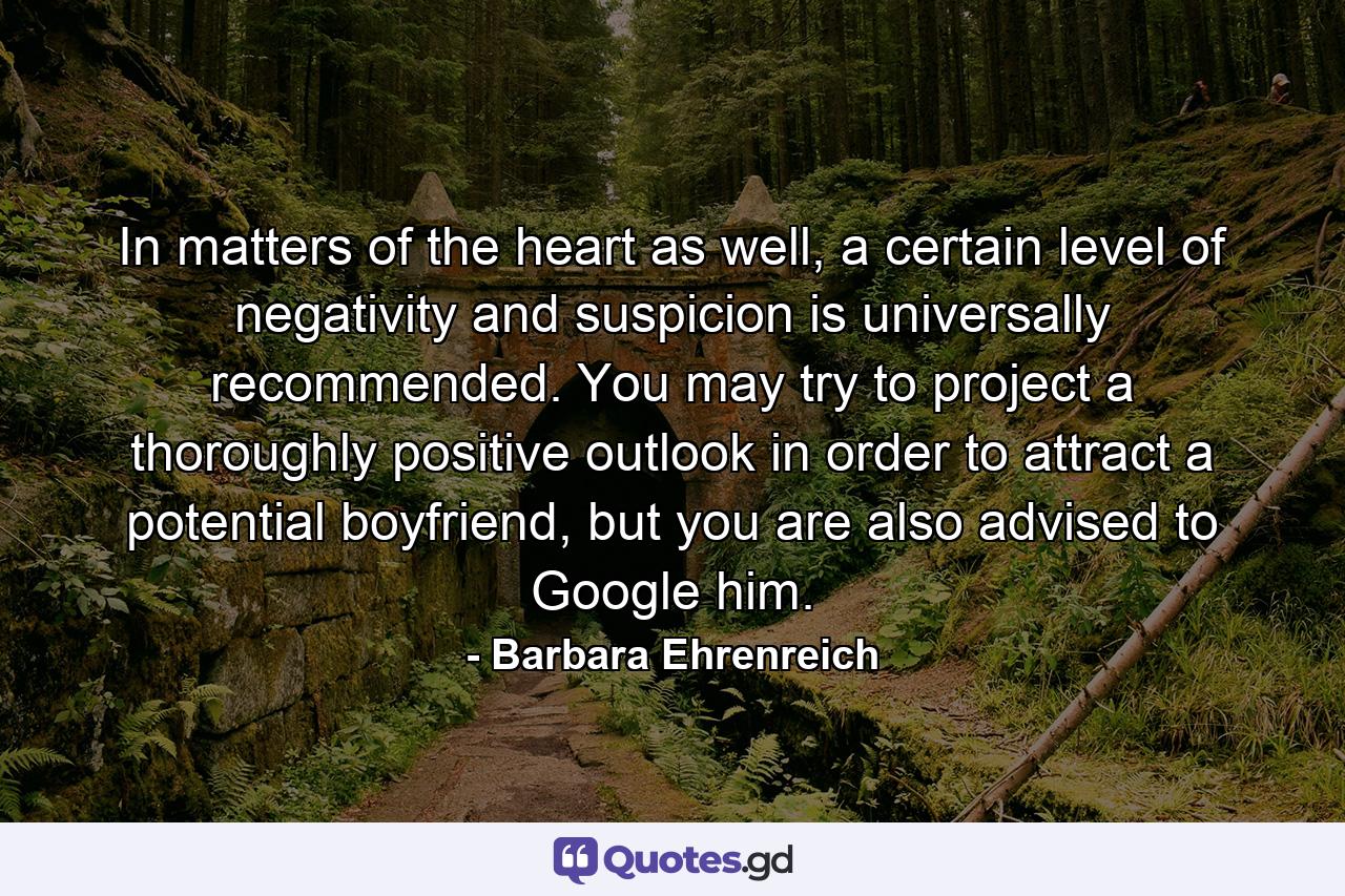 In matters of the heart as well, a certain level of negativity and suspicion is universally recommended. You may try to project a thoroughly positive outlook in order to attract a potential boyfriend, but you are also advised to Google him. - Quote by Barbara Ehrenreich